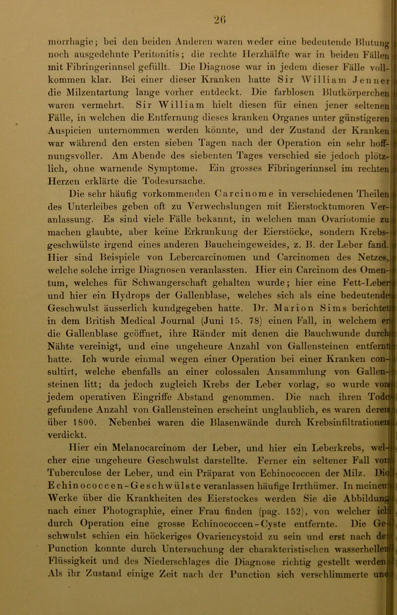 20 morrhagie; bei deli beiden Anderen waren weder eine bedeutende 151utung| noch ausgedehnte Peritonitis; die rechte Herzhälfte war in beiden Fällen mit Fibringerinnsel gefüllt. Die Diagnose war in jedem dieser Fälle voll- kommen klar. Bei einer dieser Kranken hatte Sir William Jenner1 die Milzentartung lange vorher entdeckt. Die farblosen Blutkörperchen waren vermehrt. Sir William hielt diesen für einen jener seltenen jl Fälle, in welchen die Entfernung dieses kranken Organes unter günstigeren ;i Auspicien unternommen werden könnte, und der Zustand der Kranken fi war während den ersten sieben Tagen nach der Operation ein sehr hoff- \ nungsvoller. Am Abende des siebenten Tages verschied sie jedoch plötz-ijj lieh, ohne warnende Symptome. Ein grosses Fibringerinnsel im rechten jj Herzen erklärte die Todesursache. Die sehr häufig vorkommenden Carcinome in verschiedenen Theilen des Unterleibes geben oft zu Verwechslungen mit Eierstocktumoren Ver- anlassung. Es sind viele Fälle bekannt, in welchen man Ovariotomie zu; machen glaubte, aber keine Erkrankung der Eierstöcke, sondern Krebs- geschwülste irgend eines anderen Baucheingeweides, z. B. der Leber fand. Hier sind Beispiele von Lebercarcinomen und Carcinomen des Netzes,, welche solche irrige Diagnosen veranlassten. Hier ein Carcinom des Omen- tum, welches für Schwangerschaft gehalten wurde; hier eine Fett-Leberr und hier ein Hydrops der Gallenblase, welches sich als eine bedeutende! Geschwulst äusserlich kundgegeben hatte. Dr. Marion Sims berichtet in dem British Medical Journal (Juni 15. 78) einen Fall, in welchem ert die Gallenblase geöffnet, ihre Ränder mit denen die Bauchwunde durch» Nähte vereinigt, und eine ungeheure Anzahl von Gallensteinen entfernt! hatte. Ich wurde einmal wegen einer Operation bei einer Kranken con- sultirt, welche ebenfalls an einer colossalen Ansammlung von Gallen- steinen litt; da jedoch zugleich Krebs der Leber vorlag, so wurde von jedem operativen Eingriffe Abstand genommen. Die nach ihren Tode gefundene Anzahl von Gallensteinen erscheint unglaublich, es waren deren über 1800. Nebenbei waren die Blasenwände durch Krebsinfiltrationen verdickt. Hier ein Melanocarcinom der Leber, und hier ein Leberkrebs, wel-j| eher eine ungeheure Gesclnvulst darstellte. Ferner ein seltener Fall vonjl Tuberculose der Leber, und ein Präparat von Echinococcen der Milz. Dinlj Echinococcen-Geschwiilste veranlassen häufige Irrthümer. In meinentjj Werke über die Krankheiten des Eierstockes werden Sie die Abbildung« nach einer Photographie, einer Frau finden (pag. 152), von welcher iclitj durch Operation eine grosse Echinococcen-Cyste entfernte. Die Gejj| schwulst schien ein höckeriges Ovariencystoid zu sein und erst nach dejjl Punction konnte durch Untersuchung der charakteristischen wasserhelleim Flüssigkeit und des Niederschlages die Diagnose richtig gestellt werdenfjl Als ihr Zustand einige Zeit nach der Punction sich verschlimmerte un<ti