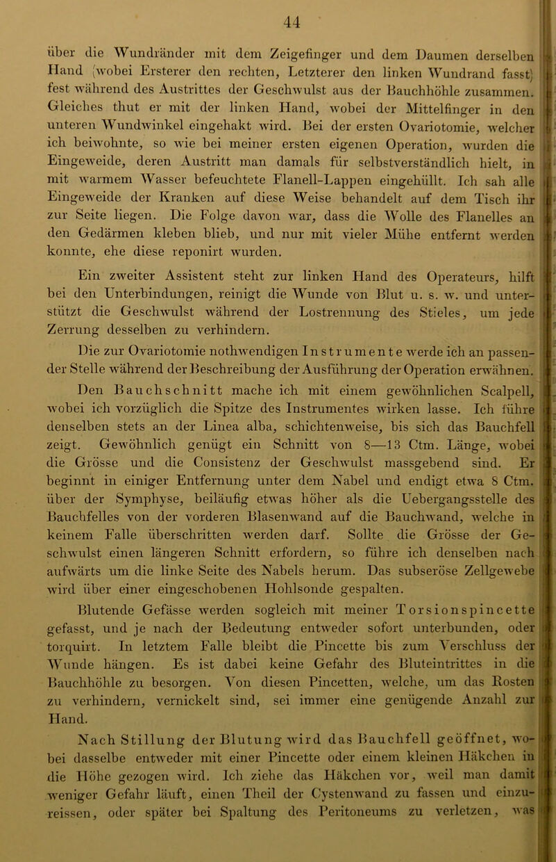 über die Wundränder mit dem Zeigefinger und dem Daumen derselben Hand (wobei Ersterer den rechten, Letzterer den linken Wundrand fasst) fest während des Austrittes der Geschwulst aus der Bauchhöhle zusammen. Gleiches tliut er mit der linken Hand, wobei der Mittelfinger in den unteren Wundwinkel eingehakt wird. Bei der ersten Ovariotomie, welcher ich beiwohnte, so wie bei meiner ersten eigenen Operation, wurden die Eingeweide, deren Austritt man damals für selbstverständlich hielt, in mit warmem Wasser befeuchtete Flanell-Lappen eingehüllt. Ich sah alle Eingeweide der Kranken auf diese Weise behandelt auf dem Tisch ihr zur Seite liegen. Die Folge davon war, dass die Wolle des Flanelles an den Gedärmen kleben blieb, und nur mit vieler Mühe entfernt werden konnte, ehe diese reponirt wurden. Ein zweiter Assistent steht zur linken Hand des Operateurs, hilft bei den Unterbindungen, reinigt die Wunde von Blut u. s. w. und unter- stützt die Geschwulst während der Lostrennung des Stieles, um jede Zerrung desselben zu verhindern. Die zur Ovariotomie nothwendigen Instrumente werde ich an passen- der Stelle während der Beschreibung der Ausführung der Operation erwähnen. Den Bauch schnitt mache ich mit einem gewöhnlichen Scalpell, wobei ich vorzüglich die Spitze des Instrumentes wirken lasse. Ich führe denselben stets an der Linea alba, schichtenweise, bis sich das Bauchfell zeigt. Gewöhnlich genügt ein Schnitt von 8—13 Ctm. Länge, wobei die Grösse und die Consistenz der Geschwulst massgebend sind. Er beginnt in einiger Entfernung unter dem Nabel und endigt etwa 8 Ctm. über der Symphyse, beiläufig etwas höher als die Uebergangsstelle des Bauchfelles von der vorderen Blasenwand auf die Bauchwand, welche in keinem Falle überschritten werden darf. Sollte die Grösse der Ge- schwulst einen längeren Schnitt erfordern, so führe ich denselben nach aufwärts um die linke Seite des Nabels herum. Das subseröse Zellgewebe wird über einer eingeschobenen Hohlsonde gespalten. Blutende Gefässe werden sogleich mit meiner Torsionspincette gefasst, und je nach der Bedeutung entweder sofort unterbunden, oder torquirt. In letztem Falle bleibt die Pincette bis zum Verschluss der Wunde hängen. Es ist dabei keine Gefahr des Bluteintrittes in die Bauchhöhle zu besorgen. Von diesen Pincetten, welche, um das Kosten zu verhindern, vernickelt sind, sei immer eine genügende Anzahl zur Hand. Nach Stillung der Blutung wird das Bauchfell geöffnet, wo- bei dasselbe entweder mit einer Pincette oder einem kleinen Häkchen in die Höhe gezogen wird. Ich ziehe das Häkchen vor, weil man damit weniger Gefahr läuft, einen Theil der Cystenwand zu fassen und einzu- reissen, oder später bei Spaltung des Peritoneums zu verletzen, was ! ► i 4 i \ h ; 1