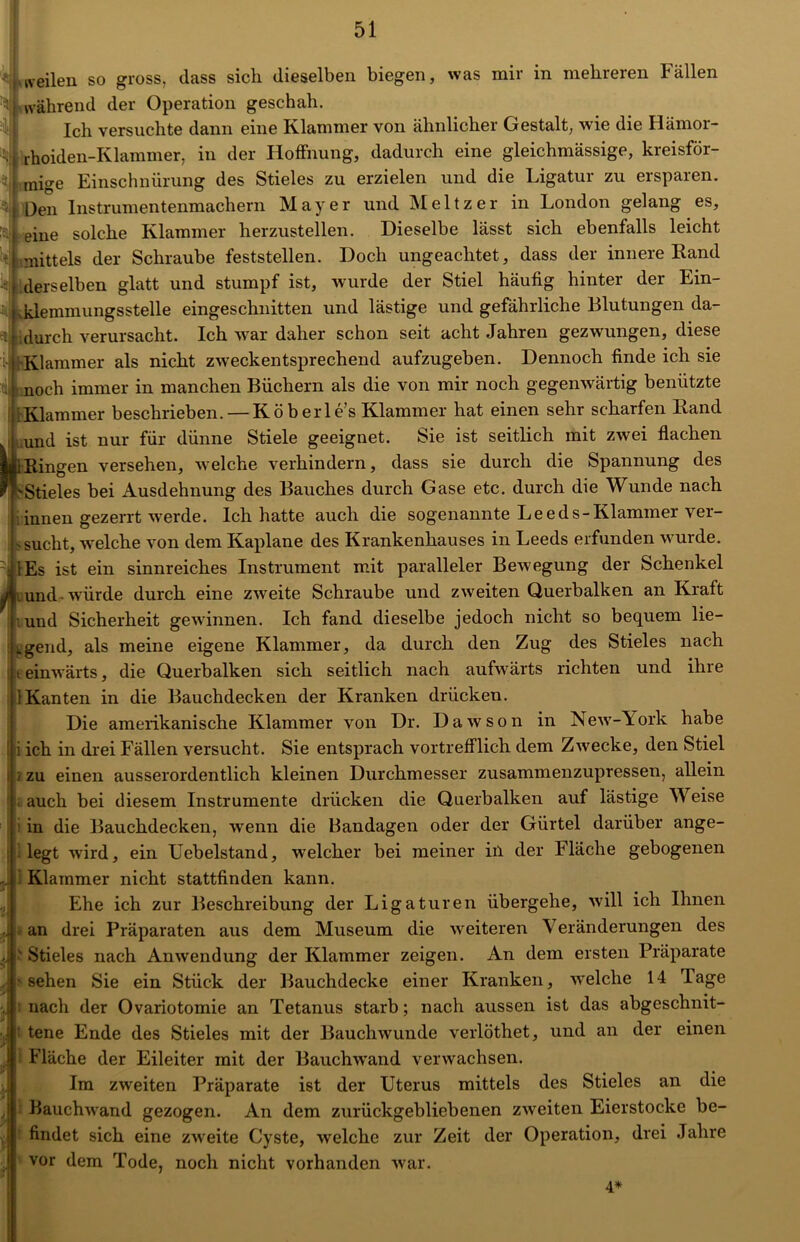 tveilen so gross, dass sich dieselben biegen, was mir in mehreren Fällen während der Operation geschah. Ich versuchte dann eine Klammer von ähnlicher Gestalt, wie die Hämor- rhoiden-Klammer, in der Hoffnung, dadurch eine gleichmässige, kreisför- mige Einschnürung des Stieles zu erzielen und die Ligatur zu ersparen. Den Instrumentenmachern Mayer und Meitzer in London gelang es, eine solche Klammer herzustellen. Dieselbe lässt sich ebenfalls leicht mittels der Schraube feststellen. Doch ungeachtet, dass der innere Rand ( derselben glatt und stumpf ist, wurde der Stiel häufig hinter der Ein- klemmungsstelle eingeschnitten und lästige und gefährliche Blutungen da- durch verursacht. Ich war daher schon seit acht Jahren gezwungen, diese ipKlammer als nicht zweckentsprechend aufzugeben. Dennoch finde ich sie . noch immer in manchen Büchern als die von mir noch gegenwärtig benützte .Klammer beschrieben. — Köberle’s Klammer hat einen sehr scharfen Rand und ist nur für dünne Stiele geeignet. Sie ist seitlich mit zwei flachen jAi Ringen versehen, welche verhindern, dass sie durch die Spannung des 'LStieles bei Ausdehnung des Bauches durch Gase etc. durch die Wunde nach innen gezerrt werde. Ich hatte auch die sogenannte Leeds-Klammer ver- - sucht, -welche von dem Kaplane des Krankenhauses in Leeds erfunden wurde. (Es ist ein sinnreiches Instrument mit paralleler Bewegung der Schenkel ji und -würde durch eine zweite Schraube und zweiten Querbalken an Kraft und Sicherheit gewinnen. Ich fand dieselbe jedoch nicht so bequem Le- igend, als meine eigene Klammer, da durch den Zug des Stieles nach t einwärts, die Querbalken sich seitlich nach aufwärts richten und ihre I Kanten in die Bauchdecken der Kranken drücken. Die amerikanische Klammer von Dr. Dawson in New-York habe i ich in drei Fällen versucht. Sie entsprach vortrefflich dem Zwecke, den Stiel / zu einen ausserordentlich kleinen Durchmesser zusammenzupressen, allein auch bei diesem Instrumente drücken die Querbalken auf lästige Weise in die Bauchdecken, wenn die Bandagen oder der Gürtel darüber ange- legt wird, ein Uebelstand, welcher bei meiner in der Fläche gebogenen Klammer nicht stattfinden kann. Ehe ich zur Beschreibung der Ligaturen übergehe, will ich Ihnen an drei Präparaten aus dem Museum die weiteren Veränderungen des 'Stieles nach Anwendung der Klammer zeigen. An dem ersten Präparate sehen Sie ein Stück der Bauchdecke einer Kranken, welche 14 Tage nach der Ovariotomie an Tetanus starb; nach aussen ist das abgeschnit- tene Ende des Stieles mit der Bauchwunde verlöthet, und an der einen Fläche der Eileiter mit der Bauchwand verwachsen. Im zweiten Präparate ist der Uterus mittels des Stieles an die Bauchwand gezogen. An dem zurückgebliebenen zweiten Eierstocke be- findet sich eine zweite Cyste, welche zur Zeit der Operation, drei Jahre vor dem Tode, noch nicht vorhanden war. 4*