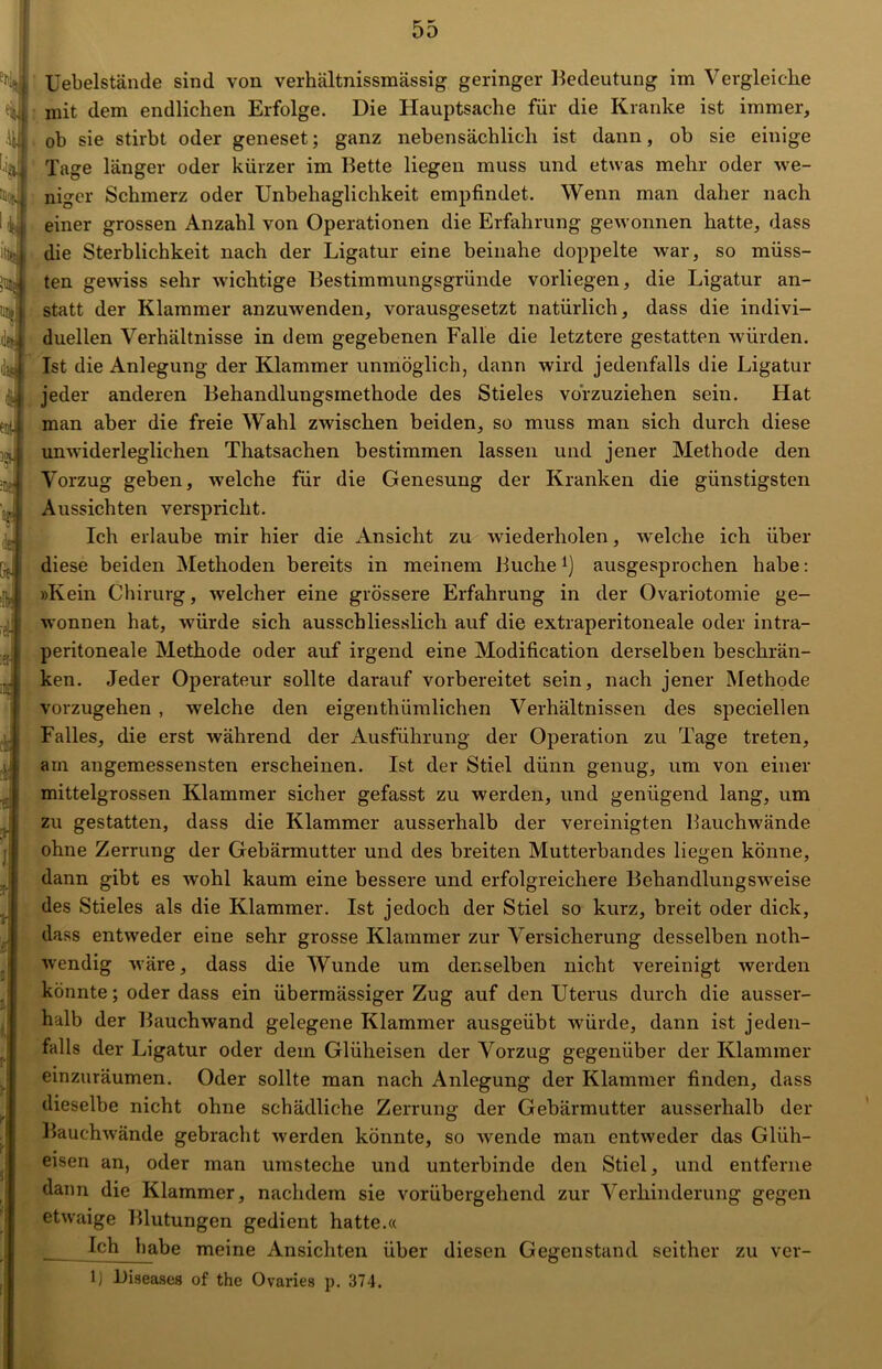 Uebelstände sind von verhältnissmässig geringer Bedeutung im Vergleiche mit dem endlichen Erfolge. Die Hauptsache für die Kranke ist immer, ob sie stirbt oder geneset; ganz nebensächlich ist dann, ob sie einige Tage länger oder kürzer im Bette liegen muss und etwas mehr oder we- niger Schmerz oder Unbehaglichkeit empfindet. Wenn man daher nach einer grossen Anzahl von Operationen die Erfahrung gewonnen hatte, dass die Sterblichkeit nach der Ligatur eine beinahe doppelte war, so müss- ten gewiss sehr wichtige Bestimmungsgründe vorliegen, die Ligatur an- statt der Klammer anzuwenden, vorausgesetzt natürlich, dass die indivi- duellen Verhältnisse in dem gegebenen Falle die letztere gestatten würden. Ist die Anlegung der Klammer unmöglich, dann wird jedenfalls die Ligatur jeder anderen Behandlungsmethode des Stieles vörzuziehen sein. Hat man aber die freie Wahl zwischen beiden, so muss man sich durch diese unwiderleglichen Thatsachen bestimmen lassen und jener Methode den Vorzug geben, welche für die Genesung der Kranken die günstigsten Aussichten verspricht. Ich erlaube mir hier die Ansicht zu wiederholen, welche ich über diese beiden Methoden bereits in meinem Buchel) ausgesprochen habe: »Kein Chirurg, welcher eine grössere Erfahrung in der Ovariotomie ge- wonnen hat, würde sich ausschliesslich auf die extraperitoneale oder intra- peritoneale Methode oder auf irgend eine Modification derselben beschrän- ken. Jeder Operateur sollte darauf vorbereitet sein, nach jener Methode vorzugehen , welche den eigentümlichen Verhältnissen des speciellen Falles, die erst während der Ausführung der Operation zu Tage treten, am angemessensten erscheinen. Ist der Stiel dünn genug, um von einer mittelgrossen Klammer sicher gefasst zu werden, und genügend lang, um zu gestatten, dass die Klammer ausserhalb der vereinigten Bauchwände ohne Zerrung der Gebärmutter und des breiten Mutterbandes liegen könne, dann gibt es wohl kaum eine bessere und erfolgreichere Behandlungsweise des Stieles als die Klammer. Ist jedoch der Stiel so kurz, breit oder dick, dass entweder eine sehr grosse Klammer zur Versicherung desselben noth- wendig wäre, dass die Wunde um denselben nicht vereinigt werden könnte; oder dass ein übermässiger Zug auf den Uterus durch die ausser- halb der Bauchwand gelegene Klammer ausgeübt würde, dann ist jeden- falls der Ligatur oder dem Glüheisen der Vorzug gegenüber der Klammer einzuräumen. Oder sollte man nach Anlegung der Klammer finden, dass dieselbe nicht ohne schädliche Zerrung der Gebärmutter ausserhalb der Bauchwände gebracht werden könnte, so wende man entweder das Glüh- eisen an, oder man umsteche und unterbinde den Stiel, und entferne dann die Klammer, nachdem sie vorübergehend zur Verhinderung gegen etwaige Blutungen gedient hatte.« Ich habe meine Ansichten über diesen Gegenstand seither zu ver- 1) Diseases of the Ovaries p. 374.