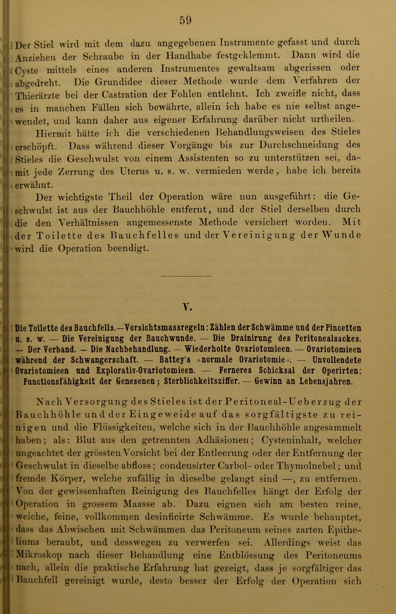 Der Stiel wird mit dem dazu angegebenen Instrumente gefasst und durch Anziehen der Schraube in der Handhabe festgeklemmt. Dann wird die Cyste mittels eines anderen Instrumentes gewaltsam abgerissen oder abgedreht. Die Grundidee dieser Methode wurde dem Verfahren der Thierärzte bei der Castration der Fohlen entlehnt. Ich zweifle nicht, dass es in manchen Fällen sich bewährte, allein ich habe es nie selbst ange- wendet, und kann daher aus eigener Erfahrung darüber nicht urtheilen. Hiermit hätte ich die verschiedenen Behandlungsweisen des Stieles erschöpft. Dass während dieser Vorgänge bis zur Durchschneidung des ■ Stieles die Geschwulst von einem Assistenten so zu unterstützen sei, da- mit jede Zerrung des Uterus u. s. w. vermieden werde, habe ich bereits erwähnt. Der wichtigste Theil der Operation wäre nun ausgeführt: die Ge- schwulst ist aus der Bauchhöhle entfernt, und der Stiel derselben durch die den Verhältnissen angemessenste Methode versichert worden. Mit der Toilette des Bauchfelles und der Vereinigung der Wunde wird die Operation beendigt. V. Die Toilette des Bauchfells.—Vorsichtsmassregeln: Zählen der Schwämme und der Pincetten u. s. w. _ Die Vereinigung der Bauchwunde. — Die Drainirung des Peritonealsackes. — Der Verband. — Die Nachbehandlung. — Wiederholte Ovariotomieen. — Ovariotomieen während der Schwangerschaft. — Battey’s »normale Ovariotomie«. — Unvollendete Ovariotomieen und Explorativ-Ovariotomieen. — Ferneres Schicksal der Operirten: Functionsfähigkeit der Genesenen j Sterblichkeitsziffer. — Gewinn an Lebensjahren. Nach Versorgung des Stieles ist der Peritoneal-Ueberzug der Bauchhöhle und der Eingeweide auf das sorgfältigste zu rei- nigen und die Flüssigkeiten, welche sich in der Bauchhöhle angesammelt haben; als: Blut aus den getrennten Adhäsionen; Cysteninhalt, welcher ungeachtet der grössten Vorsicht bei der Entleerung oder der Entfernung der Geschwulst in dieselbe abfloss; condensirter Carbol- oder Thymolnebel; und fremde Körper, welche zufällig in dieselbe gelangt sind —, zu entfernen. Von der gewissenhaften Reinigung des Bauchfelles hängt der Erfolg der Operation in grossem Maasse ab. Dazu eignen sich am besten reine, weiche, feine, vollkommen desinficirte Schwämme. Es wurde behauptet, dass das Abwischen mit Schwämmen das Peritoneum seines zarten Epithe- liums beraubt, und desswegen zu verwerfen sei. Allerdings weist das Mikroskop nach dieser Behandlung eine Entblössung des Peritoneums nach, allein die praktische Erfahrung hat gezeigt, dass je sorgfältiger das Bauchfell gereinigt wurde, desto besser der Erfolg der Operation sich