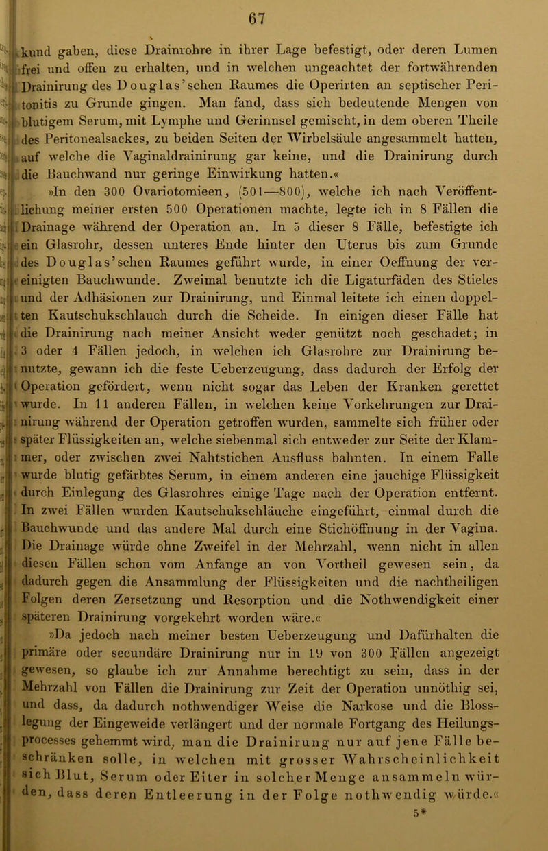 kund gaben, diese Drainrohre in ihrer Lage befestigt, oder deren Lumen frei und offen zu erhalten, und in welchen ungeachtet der fortwährenden Drainirung des D ouglas’ sehen Raumes die Operirten an septischer Peri- tonitis zu Grunde gingen. Man fand, dass sich bedeutende Mengen von blutigem Serum, mit Lymphe und Gerinnsel gemischt, in dem oberen Theile des Peritonealsackes, zu beiden Seiten der Wirbelsäule angesammelt hatten, auf welche die Vaginal drainirung gar keine, und die Drainirung durch die Rauchwand nur geringe Einwirkung hatten.« »In den 300 Ovariotomieen, (501—800), welche ich nach Veröffent- lichung meiner ersten 500 Operationen machte, legte ich in 8 Fällen die Drainage während der Operation an. In 5 dieser 8 Fälle, befestigte ich ein Glasrohr, dessen unteres Ende hinter den Uterus bis zum Grunde des Douglas’sehen Raumes geführt wurde, in einer Oeffnung der ver- einigten Bauchwunde. Zweimal benutzte ich die Ligaturfäden des Stieles und der Adhäsionen zur Drainirung, und Einmal leitete ich einen doppel- ten Kautschukschlauch durch die Scheide. In einigen dieser Fälle hat die Drainirung nach meiner Ansicht weder genützt noch geschadet; in 3 oder 4 Fällen jedoch, in welchen ich Glasrohre zur Drainirung be- nutzte, gewann ich die feste Ueberzeugung, dass dadurch der Erfolg der Operation gefördert, wenn nicht sogar das Leben der Kranken gerettet ’ wurde. In 11 anderen Fällen, in welchen keine Vorkehrungen zur Drai- nirung während der Operation getroffen wurden, sammelte sich früher oder • später Flüssigkeiten an, -welche siebenmal sich entweder zur Seite der Klam- mer, oder zwischen zwei Nahtstichen Ausfluss bahnten. In einem Falle wurde blutig gefärbtes Serum, in einem anderen eine jauchige Flüssigkeit durch Einlegung des Glasrohres einige Tage nach der Operation entfernt. In zwei Fällen wurden Kautschukschläuche eingeführt, einmal durch die Bauchwunde und das andere Mal durch eine Stichöffnung in der Vagina. Die Drainage würde ohne Zwreifel in der Mehrzahl, wenn nicht in allen diesen Fällen schon vom Anfänge an von Vortheil gewesen sein, da dadurch gegen die Ansammlung der Flüssigkeiten und die nachtheiligen Folgen deren Zersetzung und Resorption und die Nothwendigkeit einer späteren Drainirung vorgekehrt worden wäre.« »Da jedoch nach meiner besten Ueberzeugung und Dafürhalten die primäre oder secundäre Drainirung nur in 19 von 300 Fällen angezeigt gewesen, so glaube ich zur Annahme berechtigt zu sein, dass in der Mehrzahl von Fällen die Drainirung zur Zeit der Operation unnöthig sei, und dass, da dadurch nothwendiger Weise die Narkose und die Bloss- legung der Eingeweide verlängert und der normale Fortgang des Ileilungs- processes gehemmt wird, man die Drainirung nur auf jene Fälle be- schränken solle, in welchen mit grosser Wahrscheinlichkeit sich Blut, Serum oder Eiter in solcher Menge ansammeln wür- den, dass deren Entleerung in der Folge nothwendig würde.« 5*