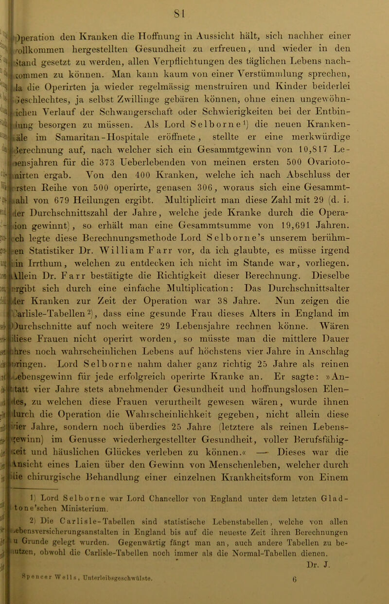 *1 l Operation den Kranken die Hoffnung in Aussicht hält, sich nachher einer j vollkommen hergestellten Gesundheit zu erfreuen, und wieder in den Jtand gesetzt zu werden, allen Verpflichtungen des täglichen Lehens nacli- 4 commen zu können. Man kann kaum von einer Verstümmlung sprechen, S(| la die Operirten ja wieder regelmässig menstruiren und Kinder beiderlei Geschlechtes, ja selbst Zwillinge gebären können, ohne einen ungewöhnl- ichen Verlauf der Schwangerschaft oder Schwierigkeiten bei der Enthül- lung besorgen zu müssen. Als Lord Selborne1) die neuen Kranken- äle im Samaritan-Hospitale eröffnete , stellte er eine merkwürdige Jerechnung auf, nach welcher sich ein Gesammtgewinn von 10,817 Le- >ensjahren für die 373 Ueberlebenden von meinen ersten 500 Ovarioto- • i flirten ergab. Von den 400 Kranken, welche ich nach Abschluss der • rsten Reihe von 500 operirte, genasen 306, ivoraus sich eine Gesammt- ..ahl von 679 Heilungen ergibt. Multiplicirt man diese Zahl mit 29 (d. i. der Durchschnittszahl der Jahre, welche jede Kranke durch die Opera- -j ion gewinnt), so erhält man eine Gesammtsumme von 19,691 Jahren, ch legte diese Berechnungsmethode Lord Selborne’s unserem beriihm- en Statistiker Dr. William Farr vor, da ich glaubte, es müsse irgend in Irrthum, welchen zu entdecken ich nicht im Stande war, vorliegen. Ulein Dr. Farr bestätigte die Richtigkeit dieser Berechnung. Dieselbe ei ergibt sich durch eine einfache Multiplication: Das Durchschnittsalter hier Kranken zur Zeit der Operation war 38 Jahre. Nun zeigen die arlisle-Tabellen2), dass eine gesunde Frau dieses Alters in England im 1 )urchschnitte auf noch weitere 29 Lebensjahre rechnen könne. Wären diese Frauen nicht operirt worden, so müsste man die mittlere Dauer hres noch wahrscheinlichen Lebens auf höchstens vier Jahre in Anschlag nringen. Lord Selborne nahm daher ganz richtig 25 Jahre als reinen ^ebensgewinn für jede erfolgreich operirte Kranke an. Er sagte: »An- 'tatt vier Jahre stets abnehmender Gesundheit und hoffnungslosen Elen- ;jtdes, zu welchen diese Frauen verurtheilt gewesen wären, wurde ihnen •llurch die Operation die Wahrscheinlichkeit gegeben, nicht allein diese hier Jahre, sondern noch überdies 25 Jahre (letztere als reinen Lebens- 'ewinn) im Genüsse wiederhergestellter Gesundheit, voller Berufsfähig- 1 -eit und häuslichen Glückes verleben zu können.« —- Dieses war die Ansicht eines Laien über den Gewinn von Menschenleben, welcher durch lie chirurgische Behandlung einer einzelnen Krankheitsform von Einem 1) Lord Selborne war Lord Chancellor von England unter dem letzten Glad- tone’schen Ministerium. 2; Die C ar li s le-Tabellen sind statistische Lebenstabellen, welche von allen •■ebensversicherungsanstalten in England bis auf die neueste Zeit ihren Berechnungen u Grunde gelegt wurden. Gegenwärtig fängt man an, auch andere Tabellen zu be- :utzen, obwohl die Carlisle-Tabellen noch immer als die Normal-Tabellen dienen. Dr. J. Spencer Wells, Unterleibsgesehwfilste. (j
