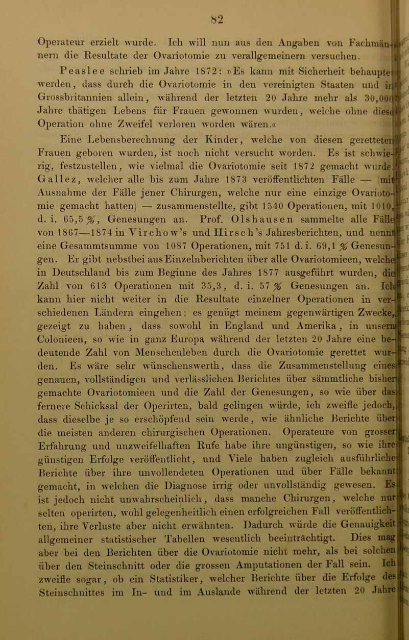 l<ji fr «I ffi fr fff Operateur erzielt wurde. Ich will nun aus den Angaben von Fackmämjr nern die Resultate der Ovariotomie zu verallgemeinern versuchen. Peaslee schrieb im Jahre 1872: »Es kann mit Sicherheit behauptet werden, dass durch die Ovariotomie in den vereinigten Staaten und in Grossbritannien allein, während der letzten 20 Jahre mehr als 30,00 Jahre thätigen Lebens für Frauen gewonnen wurden, welche ohne dies^ Operation ohne Zweifel verloren worden wären.« Eine Lebensberechnung der Kinder, welche von diesen geretteter Frauen geboren wurden, ist noch nicht versucht worden. Es ist schwie rig, festzustellen, wie vielmal die Ovariotomie seit 187 2 gemacht wurde. Gallez, welcher alle bis zum Jahre 1873 veröffentlichten Fälle — mi Ausnahme der Fälle jener Chirurgen, welche nur eine einzige Ovarioto mie gemacht hatten) — zusammenstellte, gibt 1540 Operationen, mit 1010Ä d. i. 65,5^, Genesungen an. Prof. Olshausen sammelte alle Fälle von 1867—1874 in Yircho w’s und Hirsch’s Jahresberichten, und nennt! eine Gesammtsumme von 1087 Operationen, mit 751 d. i. 69,1 % Genesun-*! gen. Er gibt nebstbei aus Einzelnberichten über alle Ovariotomieen, welch in Deutschland bis zum Beginne des Jahres 187 7 ausgeführt wurden, di Zahl von 613 Operationen mit 35,3, d. i. 57^ Genesungen an. Ic kann hier nicht weiter in die Resultate einzelner Operationen in ver-t schiedenen Ländern eingehen; es genügt meinem gegenwärtigen Zwecke,„ gezeigt zu haben, dass sowohl in England und Amerika, in unserni Colonieen, so wie in ganz Europa während der letzten 20 Jahre eine be-« deutende Zahl von Menschenleben durch die Ovariotomie gerettet wur den. Es wäre sehr wünschenswert!!, dass die Zusammenstellung eines| genauen, vollständigen und verlässlichen Berichtes über sämmtliche bisherjl gemachte Ovariotomieen und die Zahl der Genesungen, so wie über dasi fernere Schicksal der Operirten, bald gelingen würde, ich zweifle jedoch, dass dieselbe je so erschöpfend sein werde, wie ähnliche Berichte über die meisten anderen chirurgischen Operationen. Operateure von grosser Erfahrung und unzweifelhaften Rufe habe ihre ungünstigen, so wie ihre günstigen Erfolge veröffentlicht, und Viele haben zugleich ausführliche Berichte über ihre unvollendeten Operationen und über Fälle bekannt gemacht, in welchen die Diagnose irrig oder unvollständig gewesen. Es ist jedoch nicht unwahrscheinlich, dass manche Chirurgen, ■welche nur ... r.'-:: IQ! selten operirten, wohl gelegenheitlich einen erfolgreichen Fall veröffentlich- ten, ihre Verluste aber nicht erwähnten. Dadurch würde die Genauigkeit allgemeiner statistischer Tabellen ■wesentlich beeinträchtigt. Dies mag aber bei den Berichten über die Ovariotomie nicht mehr, als bei solchen über den Steinschnitt oder die grossen Amputationen der Fall sein. Ich zweifle sogar, ob ein Statistiker, welcher Berichte über die Erfolge des Steinschnittes im In- und im Auslande während der letzten 20 Jahre jV; | h