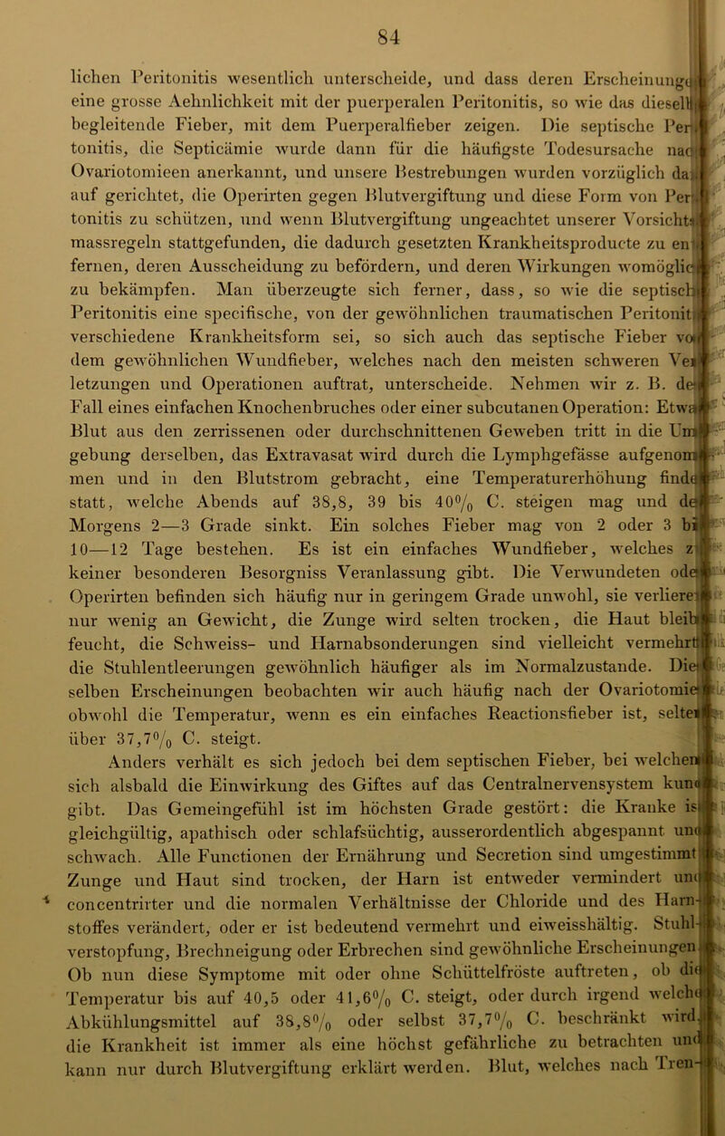 * liehen Peritonitis wesentlich unterscheide, und dass deren Erscheinung,™ eine grosse Aehnlichkeit mit der puerperalen Peritonitis, so wie das dieselll * begleitende Fieber, mit dem Puerperalfieber zeigen. Die septische Per} tonitis, die Septicämie wurde dann für die häufigste Todesursache naqjl Ovariotomieen anerkannt, und unsere Bestrebungen wurden vorzüglich da>i| auf gerichtet, die Operirten gegen Blutvergiftung und diese Form von Per; * tonitis zu schützen, und wenn Blutvergiftung ungeachtet unserer Vorsicht: massregeln stattgefunden, die dadurch gesetzten Krankbeitsproduc-te zu en - fernen, deren Ausscheidung zu befördern, und deren Wirkungen womögli zu bekämpfen. Man überzeugte sich ferner, dass, so wie die septisc Peritonitis eine specifische, von der gewöhnlichen traumatischen Peritonit verschiedene Krankheitsform sei, so sich auch das septische Fieber v dem gewöhnlichen Wundfieber, welches nach den meisten schweren Ye letzungen und Operationen auftrat, unterscheide. Nehmen wir z. B. d Fall eines einfachen Knochenbruches oder einer subcutanen Operation: Etw Blut aus den zerrissenen oder durchschnittenen Geweben tritt in die U gebung derselben, das Extravasat wird durch die Lymphgefässe aufgeno men und in den Blutstrom gebracht, eine Temperaturerhöhung find' statt, welche Abends auf 38,8, 39 bis 40°/0 C. steigen mag und d< 1*< fei Morgens 2—3 Grade sinkt. Ein solches Fieber mag von 2 oder 3 bi K'-' Ge 10—12 Tage bestehen. Es ist ein einfaches Wundfieber, welches z keiner besonderen Besorgniss Veranlassung gibt. Die Verwundeten od Operirten befinden sich häufig nur in geringem Grade unwohl, sie verliere nur wenig an Gewicht, die Zunge wird selten trocken, die Haut blei feucht, die Schweiss- und Harnabsonderungen sind vielleicht vermehrt! die Stuhlentleerungen gewöhnlich häufiger als im Normalzustände. Di selben Erscheinungen beobachten wir auch häufig nach der Ovariotomietjfc^ obwohl die Temperatur, wenn es ein einfaches Reactionsfieber ist, Seite über 37,7% C. steigt. Anders verhält es sich jedoch bei dem septischen Fieber, bei welche sich alsbald die Einwirkung des Giftes auf das Centralnervensystem kuna gibt. Das Gemeingefühl ist im höchsten Grade gestört: die Kranke is gleichgültig, apathisch oder schlafsüchtig, ausserordentlich abgespannt un schwach. Alle Functionen der Ernährung und Secretion sind umgestimmt Zunge und Haut sind trocken, der Harn ist entweder vermindert und concentrirter und die normalen Verhältnisse der Chloride und des Harn Stoffes verändert, oder er ist bedeutend vermehrt und eiweisshältig. Stuhl Verstopfung, Brechneigung oder Erbrechen sind gewöhnliche Erscheinungen Ob nun diese Symptome mit oder ohne Schüttelfröste auftreten, ob di Temperatur bis auf 40,5 oder 41,6% C. steigt, oder durch irgend welch Abkühlungsmittel auf 38,8% oder selbst 37,7% C. beschränkt wird! die Krankheit ist immer als eine höchst gefährliche zu betrachten un<®* kann nur durch Blutvergiftung erklärt werden. Blut, welches nach Iren