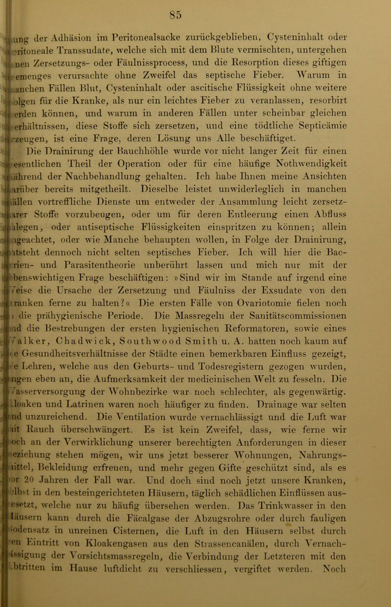 ung- der Adhäsion im Peritonealsacke zurückgeblieben, Cysteninhalt oder ?ritoneale Transsudate, welche sich mit dem Blute vermischten, untergehen neu Zersetzungs- oder Fäulnissprocess, und die Resorption dieses giftigen emenges verursachte ohne Zweifel das septische Fieber. Warum in anchen Fällen Blut, Cysteninbalt oder ascitiscbe Flüssigkeit ohne weitere olgen für die Kranke, als nur ein leichtes Fieber zu veranlassen, resorbirt erden können, und warum in anderen Fällen unter scheinbar gleichen erhältnissen, diese Stoffe sieb zersetzen, und eine tödtliche Septicämie •zeugen, ist eine Frage, deren Lösung uns Alle beschäftiget. Die Drainirung der Bauchhöhle wurde vor nicht langer Zeit für einen esentlichen Theil der Operation oder für eine häutige Nothwendigkeit ährend der Nachbehandlung gehalten. Ich habe Ihnen meine Ansichten miber bereits mitgetkeilt. Dieselbe leistet unwiderleglich in manchen allen vortreffliche Dienste um entweder der Ansammlung leicht zersetz- ter Stoffe vorzubeugen, oder um für deren Entleerung einen Abfluss liegen, oder antiseptische Flüssigkeiten einspritzen zu können; allein igeachtet, oder wie Manche behaupten wollen, in Folge der Drainirung, ltsteht dennoch nicht selten septisches Fieber. Ich will hier die Bac- rien- und Farasitentheorie unberührt lassen und mich nur mit der benswichtigen Frage beschäftigen: »Sind wir im Stande auf irgendeine Weise die Ursache der Zersetzung und Fäulniss der Exsudate von den tanken ferne zu halten?« Die ersten Fälle von Ovariotomie fielen noch i die prähygienische Periode. Die Massregeln der Sanitätscommissionen ld die Bestrebungen der ersten hygienischen Reformatoren, sowie eines alker, Chadwick, Southwood Smith u. A. hatten noch kaum auf • e Gesundheitsverhältnisse der Städte einen bemerkbaren Einfluss gezeigt, ■ e Lehren, welche aus den Geburts- und Todesregistern gezogen wurden, ngen eben an, die Aufmerksamkeit der medicinischen Welt zu fesseln. Die £{• Wasserversorgung der Wohnbezirke war noch schlechter, als gegenwärtig, .loaken und Latrinen waren noch häufiger zu finden. Drainage war selten nd unzureichend. Die Ventilation wrurde vernachlässigt und die Luft war lit Rauch überschwängert. Es ist kein Zweifel, dass, wie ferne wir och an der Verwirklichung unserer berechtigten Anforderungen in dieser eziehung stehen mögen, wir uns jetzt besserer Wohnungen, Nahrungs- littel, Bekleidung erfreuen, und mehr gegen Gifte geschützt sind, als es ar 20 Jahren der Fall war. Und doch sind noch jetzt unsere Kranken, übst in den besteingerichteten Häusern, täglich schädlichen Einflüssen aus- | esetzt, welche nur zu häufig übersehen werden. Das Trinkwasser in den läusern kann durch die Fäcalgase der Abzugsrohre oder durch fauligen Bodensatz in unreinen Cisternen, die Luft in den Häusern selbst durch en Eintritt von Kloakengasen aus den Strassencanälen, durch Vernach- j tssigung der Vorsichtsmassregeln, die Verbindung der Letzteren mit den .btritten im Hause luftdicht zu verschliessen, vergiftet werden. Noch