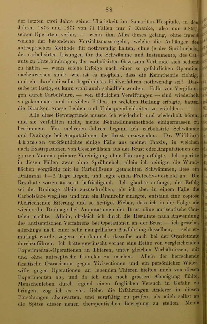 8S ättli' *|iei »bi ind tai ti't k der letzten zwei Jahre seiner Thätigkeit im Samaritan-ILospitale, in dei Jahren 1876 und 187 7 von 71 Fällen nur 7 Kranke, also nur 9,85°/(J seiner Operirten verlor, — wenn ihm Alles dieses gelang, ohne irgenc welche der besonderen Vorsichtsmassregeln, welche die Anhänger der antiseptischen Methode für nothwendig halten, ohne je des Sprühnebels, der carbolisirten Lösungen für die Schwämme und Instrumente, des Cat- guts zu Unterbindungen, der carbolisirten Gaze zum Verbände sich bedient p2 zu haben — wenn solche Erfolge nach einer so gefährlichen Operation nachzuweisen sind: wie ist es möglich, dass die Keimtheorie richtig, und ein durch dieselbe begründetes Heilverfahren nothwendig sei? Das- selbe ist lästig, es kann wohl auch schädlich werden. Fälle von Vergiftun- gen durch Carbolsäure, — von tödtlichen Vergiftungen — sind wiederholt vorgekommen, und in vielen Fällen, in welchen Heilung erfolgte, hatten die Kranken grosse Leiden und Unbequemlichkeiten zu erdulden.« — Alle diese Beweisgründe musste ich wiederholt und wiederholt hören, und sie verfehlten nicht, meine Behandlungsmethode einigermassen zu bestimmen. Vor mehreren Jahren begann ich carbolisirte Schwämme und Drainage bei Amputationen der Brust anzuwenden. Dr. William Thomson veröffentlichte einige Fälle aus meiner Praxis, in welchen nach Exstirpationen von Geschwülsten aus der Brust oder Amputationen der ganzen Mamma primäre Vereinigung ohne Eiterung erfolgte. Ich operirte in diesen Fällen zwar ohne Sprühnebel, allein ich reinigte die Wund- flächen sorgfältig mit in Carbollösung getauchten Schwämmen, liess ein Drainrohr 1 — 2 Tage liegen, und legte einen Protectiv-Verband an. Die Resultate waren äusserst befriedigend. Ich glaubte anfangs, der Erfolg sei der Drainage allein zuzuschreiben, als ich aber in einem Falle die Carbolsäure wegliess und nur ein Drainrohr einlegte, entstand eine copiöse übelriechende Eiterung und so heftiges Fieber, dass ich in der Folge nie wieder die Drainage bei Amputationen der Brust ohne antiseptische Cau- telen machte. Allein, obgleich ich durch die Resultate nach Anwendung des antiseptischen Verfahrens bei Operationen an der Brust — ich gestehe, allerdings nach einer sehr mangelhaften Ausführung desselben, — sehr er- muthigt wurde, zögerte ich dennoch, dasselbe auch bei der Ovariotomie durchzuführen. Ich hätte gewünscht vorher eine Reihe von vergleichenden Experimental-Operationen an Thieren, unter gleichen Verhältnissen, mit und ohne antiseptische Cautelen zu machen. Allein der herrschende fanatische Ostracismus gegen Vivisectionen und ein persönlicher Wider- wille gegen Operationen an lebenden Thieren hielten mich von diesen Experimenten ab, und da ich eine noch grössere Abneigung fühlte, Menschenleben durch irgend einen fraglichen Versuch in Gefahr zu bringen, zog ich es vor, lieber die Erfahrungen Anderer in diesen Forschungen abzuwarten, und sorgfältig zu prüfen, als mich selbst an die Spitze dieser neuen therapeutischen Bewegung zu stellen. Meine