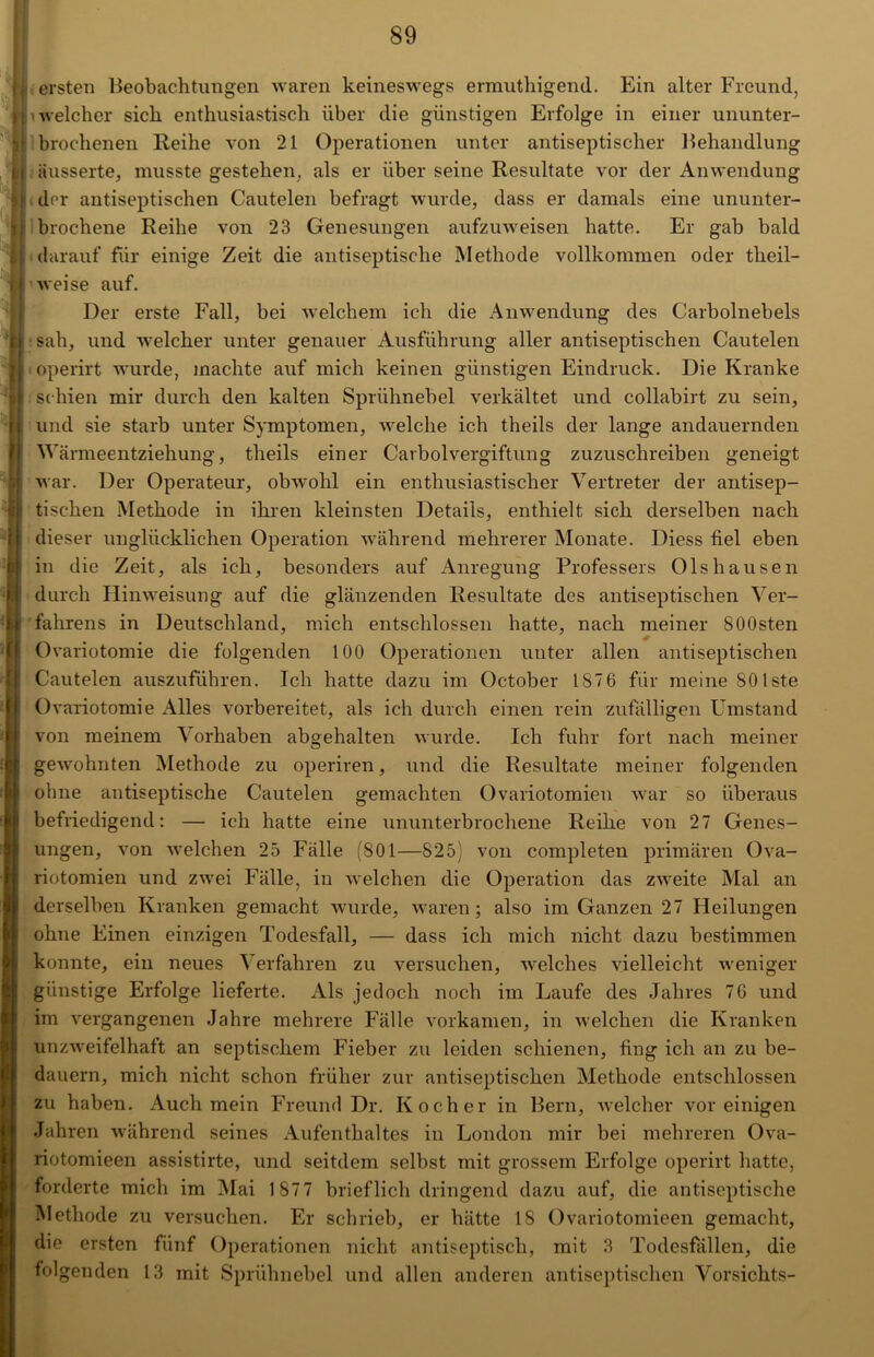ersten Beobachtungen waren keineswegs ermuthigend. Ein alter Freund, welcher sich enthusiastisch über die günstigen Erfolge in einer ununter- brochenen Reihe von 21 Operationen unter antiseptischer Behandlung äusserte, musste gestehen, als er über seine Resultate vor der Anwendung der antiseptischen Cautelen befragt wurde, dass er damals eine ununter- brochene Reihe von 23 Genesungen aufzuweisen hatte. Er gab bald darauf für einige Zeit die antiseptische Methode vollkommen oder tlieil- »weise auf. Der erste Fall, bei welchem ich die Anwendung des Carbolnebels sah, und welcher unter genauer Ausführung aller antiseptischen Cautelen operirt wurde, machte auf mich keinen günstigen Eindruck. Die Kranke schien mir durch den kalten Sprühnebel verkältet und collabirt zu sein, und sie starb unter Symptomen, welche ich theils der lange andauernden Wärmeentziehung, theils einer CarbolVergiftung zuzuschreiben geneigt war. Der Operateur, obwohl ein enthusiastischer Vertreter der antisep- tischen Methode in ihren kleinsten Details, enthielt sich derselben nach dieser unglücklichen Operation während mehrerer Monate. Diess fiel eben in die Zeit, als ich, besonders auf Anregung Professers Olshausen durch Hinweisung auf die glänzenden Resultate des antiseptischen Ver- fahrens in Deutschland, mich entschlossen hatte, nach meiner SOOsten Ovariotomie die folgenden 100 Operationen unter allen antiseptischen Cautelen auszuführen. Ich hatte dazu im October 187 6 für meine 80 Iste Ovariotomie Alles vorbereitet, als ich durch einen rein zufälligen Umstand von meinem Vorhaben abgehalten wurde. Ich fuhr fort nach meiner gewohnten Methode zu operiren, und die Resultate meiner folgenden ohne antiseptische Cautelen gemachten Ovariotomien war so überaus befriedigend: — ich hatte eine ununterbrochene Reihe von 27 Genes- ungen, von welchen 25 Fälle (801—825) von completen primären Ova- riotomien und zwei Fälle, in welchen die Operation das zweite Mal an derselben Kranken gemacht wurde, waren; also im Ganzen 27 Heilungen ohne Einen einzigen Todesfall, — dass ich mich nicht dazu bestimmen konnte, ein neues Verfahren zu versuchen, welches vielleicht weniger günstige Erfolge lieferte. Als jedoch noch im Laufe des Jahres 76 und im vergangenen Jahre mehrere Fälle vorkamen, in welchen die Kranken unzweifelhaft an septischem Fieber zu leiden schienen, fing ich an zu be- dauern, mich nicht schon früher zur antiseptischen Methode entschlossen zu haben. Auch mein Freund Dr. Kocher in Bern, welcher vor einigen Jahren während seines Aufenthaltes in London mir bei mehreren Ova- riotomieen assistirte, und seitdem selbst mit grossem Erfolge operirt hatte, forderte mich im Mai 187 7 brieflich dringend dazu auf, die antiseptische Methode zu versuchen. Er schrieb, er hätte 18 Ovariotomieen gemacht, die ersten fünf Operationen nicht antiseptisch, mit 3 Todesfällen, die folgenden 13 mit Sprühnebel und allen anderen antiseptischen Vorsichts-