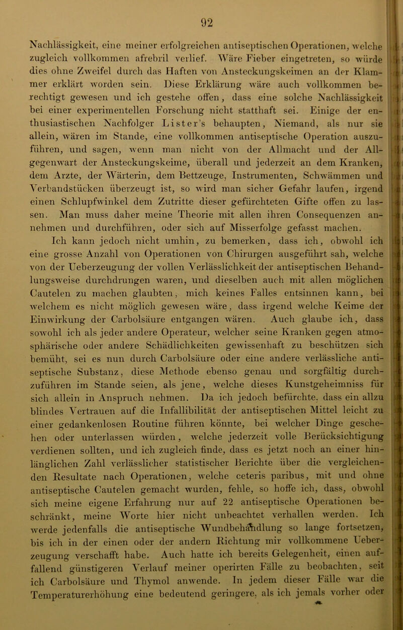 Nachlässigkeit, eine meiner erfolgreichen antiseptischen Operationen, welche zugleich vollkommen afrebril verlief. Wäre Fieber eingetreten, so würde dies ohne Zweifel durch das Haften von Ansteckungskeimen an der Klam- mer erklärt worden sein. Diese Erklärung wäre auch vollkommen be- rechtigt gewesen und ich gestehe offen, dass eine solche Nachlässigkeit bei einer experimentellen Forschung nicht statthaft sei. Einige der en- thusiastischen Nachfolger Lister’s behaupten, Niemand, als nur sie allein, wären im Stande, eine vollkommen antiseptische Operation auszu- führen, und sagen, wenn man nicht von der Allmacht und der All- gegenwart der Ansteckungskeime, überall und jederzeit an dem Kranken, dem Arzte, der Wärterin, dem Bettzeuge, Instrumenten, Schwämmen und Verbandstücken überzeugt ist, so wird man sicher Gefahr laufen, irgend einen Schlupfwinkel dem Zutritte dieser gefürchteten Gifte offen zu las- nehmen und durchführen, oder sich auf Misserfolge gefasst machen. Ich kann jedoch nicht umhin, zu bemerken, dass ich, obwohl ich eine grosse Anzahl von Operationen von Chirurgen ausgeführt sah, welche von der Ueberzeugung der vollen Verlässlichkeit der antiseptischen Behand- lungsweise durchdrungen waren, und dieselben auch mit allen möglichen Cautelen zu machen glaubten, mich keines Falles entsinnen kann, bei •welchem es nicht möglich gewesen wäre, dass irgend welche Keime der Einwirkung der Carbolsäure entgangen wären. Auch glaube ich, dass sowohl ich als jeder andere Operateur, welcher seine Kranken gegen atmo- sphärische oder andere Schädlichkeiten gewissenhaft zu beschützen sich bemüht, sei es nun durch Carbolsäure oder eine andere verlässliche anti- septische Substanz, diese Methode ebenso genau und sorgfältig durch- zuführen im Stande seien, als jene, welche dieses Kunstgeheimniss für sich allein in Anspruch nehmen. Da ich jedoch befürchte, dass ein allzu blindes Vertrauen auf die Infallibilität der antiseptischen Mittel leicht zu einer gedankenlosen Routine führen könnte, bei welcher Dinge gesche- hen oder unterlassen würden, welche jederzeit volle Berücksichtigung verdienen sollten, und ich zugleich finde, dass es jetzt noch an einer hin- länglichen Zahl verlässlicher statistischer Berichte über die vergleichen- den Resultate nach Operationen, welche ceteris paribus, mit und ohne antiseptische Cautelen gemacht wurden, fehle, so hoffe ich, dass, obwohl sich meine eigene Erfahrung nur auf 22 antiseptische Operationen be- schränkt, meine Worte hier nicht unbeachtet verhallen werden. Ich werde jedenfalls die antiseptische Wundbehandlung so lange fortsetzen, bis ich in der einen oder der andern Richtung mir vollkommene Ueber- zeugung verschafft habe. Auch hatte ich bereits Gelegenheit, einen auf- fallend günstigeren Verlauf meiner operirten Fälle zu beobachten, seit ich Carbolsäure und Thymol an wende. In jedem dieser Fälle war die Temperaturerhöhung eine bedeutend geringere, als ich jemals vorher oder C