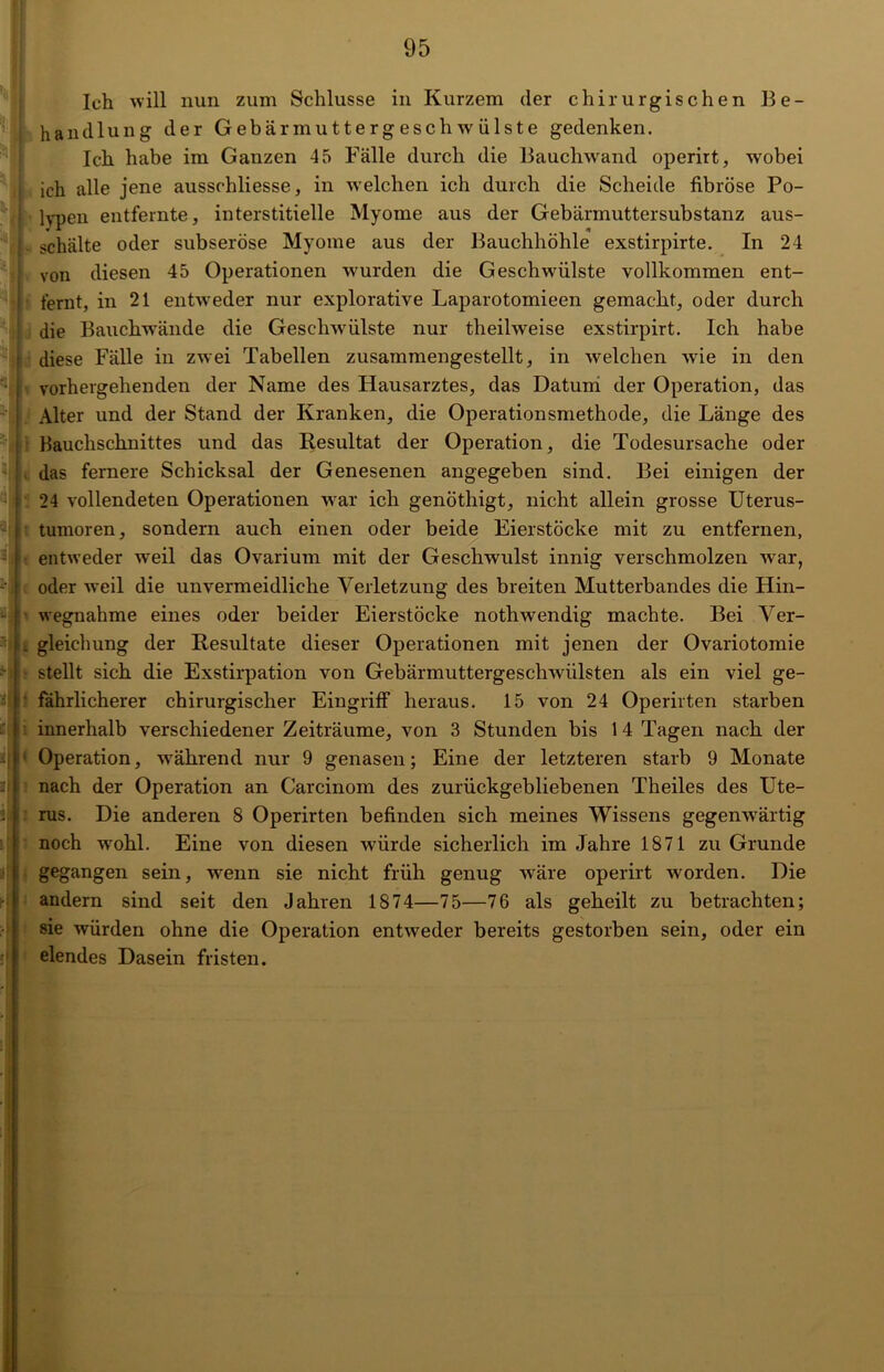 Ilch will nun zum Schlüsse in Kurzem der chirurgischen Be- handlung der Gebärmuttergeschwülste gedenken. Ich habe im Ganzen 45 Fälle durch die Bauchwand operirt, wobei ich alle jene ausschliesse, in welchen ich durch die Scheide fibröse Po- lypen entfernte, interstitielle Myome aus der Gebärmuttersubstanz aus- schälte oder subseröse Myome aus der Bauchhöhle exstirpirte. In 24 von diesen 45 Operationen wurden die Geschwülste vollkommen ent- fernt, in 21 entweder nur explorative Laparotomieen gemacht, oder durch die Bauchwände die Geschwülste nur theilweise exstirpirt. Ich habe diese Fälle in zwei Tabellen zusammengestellt, in welchen wie in den vorhergehenden der Name des Hausarztes, das Datum der Operation, das Alter und der Stand der Kranken, die Operationsmethode, die Länge des Bauchschnittes und das Resultat der Operation, die Todesursache oder das fernere Schicksal der Genesenen angegeben sind. Bei einigen der 24 vollendeten Operationen war ich genöthigt, nicht allein grosse Uterus- tumoren, sondern auch einen oder beide Eierstöcke mit zu entfernen, entweder weil das Ovarium mit der Geschwulst innig verschmolzen war, oder weil die unvermeidliche Verletzung des breiten Mutterbandes die Hin- wegnahme eines oder beider Eierstöcke nothwendig machte. Bei Ver- . gleichung der Resultate dieser Operationen mit jenen der Ovariotomie stellt sich die Exstirpation von Gebärmuttergeschwülsten als ein viel ge- fährlicherer chirurgischer Eingriff heraus. 15 von 24 Operirten starben innerhalb verschiedener Zeiträume, von 3 Stunden bis 1 4 Tagen nach der Operation, während nur 9 genasen; Eine der letzteren starb 9 Monate nach der Operation an Carcinom des zurückgebliebenen Theiles des Ute- rus. Die anderen 8 Operirten befinden sich meines Wissens gegenwärtig noch wohl. Eine von diesen würde sicherlich im Jahre 1871 zu Grunde gegangen sein, wenn sie nicht früh genug wäre operirt worden. Die andern sind seit den Jahren 1874—75—76 als geheilt zu betrachten; sie würden ohne die Operation entweder bereits gestorben sein, oder ein elendes Dasein fristen.