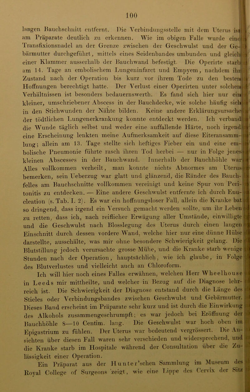 M langen Bauchschnilt entfernt. Die Verbindungsstelle mit dem Uterus ist am Präparate deutlich zu erkennen. Wie im obigen Falle wurde einolfi Transfixionsnadel an der Grenze zwischen der Geschwulst und der Ge- bärmutter durchgeführt, mittels eines Seidenbandes umbunden und gleich}! einer Klammer ausserhalb der Bauchwand befestigt. Die Operirte starb« am 14. Tage an embolischem Lungeninfarct und Empyem, nachdem ihn i Zustand nach der Operation bis kurz vor ihrem Tode zu den besteuU Hoffnungen berechtigt hatte. Der Verlust einer Operirten unter solchem Verhältnissen ist besonders bedauernswerth. Es fand sich hier nur ein kleiner, umschriebener Abscess in der Bauchdecke, wie solche häufig sich in den Stichwunden der Nähte bilden. Keine andere Erklärungsursache» der tödtlichen Lungenerkrankung konnte entdeckt werden. Ich verband! die Wunde täglich selbst und weder eine auffallende Härte, noch irgend eine Erscheinung lenkten meine Aufmerksamkeit auf diese Eiteransamm- jr lung; allein am 13. Tage stellte sich heftiges Fieber ein und eine em- bolische Pneumonie führte rasch ihren Tod herbei — nur in Folge jenes > kleinen Abscesses in der Bauchwand. Innerhalb der Bauchhöhle war Alles vollkommen verheilt, man konnte nichts Abnormes am Uterus bemerken, sein Ueberzug war glatt und glänzend, die Ränder des Bauch- felles am Bauchschnitte vollkommen vereinigt und keine Spur von Peri- tonitis zu entdecken. — Eine andere Geschwulst entfernte ich durch Enu- cleation (s. Tab. I. 2). Es war ein hoffnungsloser Fall, allein die Kranke bat so dringend, dass irgend ein Versuch gemacht werden sollte, um ihr Leben zu retten, dass ich, nach reiflicher Erwägung aller Umstände, einwilligte j| und die Geschwulst nach Blosslegung des Uterus durch einen langen 9 Einschnitt durch dessen vordere Wand, welche hier nur eine dünne Hülse darstellte, ausschälte, was mir ohne besondere Schwierigkeit gelang. Die Blutstillung jedoch verursachte grosse Mühe, und die Kranke starb wenige Stunden nach der Operation, hauptsächlich, wie ich glaube, in Folge des Blutverlustes und vielleicht auch an Chloroform. Ich will hier noch eines Falles erwähnen, welchen Herr Wheelhouse in Leeds mir mittheilte, und welcher in Bezug auf die Diagnose lehr- reich ist. Die Schwierigkeit der Diagnose entstand durch die Länge des Stieles oder Verbindungsbandes zwischen Geschwulst und Gebärmutter. Dieses Band erscheint im Präparate sehr kurz und ist durch die Einwirkung des Alkohols zusammengeschrumpft; es war jedoch bei Eröffnung der Bauchhöhle 8—10 Centim. lang. Die Geschwulst war hoch oben im Epigastrium zu fühlen. Der Uterus war bedeutend vergrössert. Die An- sichten über diesen Fall waren sehr verschieden und widersprechend, und die Kranke starb im Hospitale während der Consultation über die Zu- lässigkeit einer Operation. Ein Präparat aus der II unter’schen Sammlung im Museum des Royal College of Surgeons zeigt, wie eine Lippe des Cervix der Sitz »£ A Id