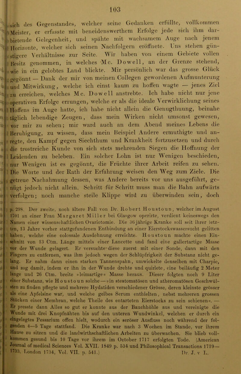 sich dos Gegenstandes, welcher seine Gedanken erfüllte, vollkommen Meister, er erfasste mit beneidenswerthem Erfolge jede sich ihm dar- bietende Gelegenheit, und spähte mit wachsamem Auge nach jenem Horizonte, welcher sich seinen Nachfolgern eröffnete. I ns stehen gün- stigere Verhältnisse zur Seite. Wir haben von einem Gebiete vollen besitz genommen, in welches *Mc. Do well, an der Grenze stehend, :i wie in ein gelobtes Land blickte. Mir persönlich war das grosse Glück «gegönnt — Dank der mir von meinen Collegen gewordenen Aufmunterung k und Mitwirkung, welche ich einst kaum zu hoffen wagte — jenes Ziel , zu erreichen, welches Mc. Dow eil anstrebte. Ich habe nicht nur jene operativen Erfolge errungen, welche er als die ideale Verwirklichung seines eij | Höffens im Auge hatte, ich habe nicht allein die Geniigtliuung, beinahe täglich lebendige Zeugen, dass mein Wirken nicht umsonst gewesen, vor mir zu sehen; mir ward auch an dem Abend meines Lebens die Beruhigung, zu wissen, dass mein Beispiel Andere ermuthigte und an- : regte, den Kampf gegen Siechthum und Krankheit fortzusetzen und durch die trostreiche Kunde von sich stets mehrenden Siegen die Lloffnung der Leidenden zu beleben. Ein solcher Lohn ist nur Wenigen bescliieden, nur Wenigen ist es gegönnt, die Früchte ihrer Arbeit reifen zu sehen. Die Worte und der Rath der Erfahrung weisen den Weg zum Ziele. Die getreue Nachahmung dessen, was Andere bereits vor uns ausgeführt, ge- nügt jedoch nicht allein. Schritt für Schritt muss man die Bahn aufwärts verfolgen; noch manche steile Klippe wird zu überwinden sein, doch Pi iifi L’- T * fr £ i ä i- p. 298. Der zweite, noch ältere Fall von Dr. Robert Houstoun, welcher im August 1701 an einer Frau Margaret Miller bei Glasgow operirte, verdient keineswegs den Namen einer wissenschaftlichen Ovariotomie. Die 36 jährige Kranke soll seit ihrer letz- ten, 13 Jahre vorher stattgefundenen Entbindung an einer Eierstockswassersucht gelitten haben, welche eine colossale Ausdehnung erreichte. Houstoun machte einen Ein- schnitt von 13 Ctm. Länge mittels einer Lancette und fand eine gallertartige Masse vor der Wunde gelagert. Er versuchte-diese zuerst mit einer Sonde, dann mit den Fingern zu entfernen, was ihm jedoch wegen der Schlüpfrigkeit der Substanz nicht ge- lang. Er nahm dann einen starken Tannenspahn, umwickelte denselben mit Charpie, und zog damit, indem er ihn in der Wunde drehte und quirlete, eine beiläufig 2 Meter lange und 26 Ctm. breite »leimartige« Masse heraus. Dieser folgten noch 9 Liter einer Substanz, wie Houstoun solche — »in steatomatösen und atheromatösen Geschwül- sten zu finden pflegte und mehrere Hydatiden verschiedener Grösse, deren kleinste grösser als eine Apfelsine war, und welche gelbes Serum enthielten, nebst mehreren grossen Stücken einer Membran, welche Theile des entarteten Eierstocks zu sein schienen«. — Er presste dann Alles so gut er konnte aus der Bauchhöhle aus und vereinigte die Wunde mit drei Knopfnähten bis auf den unteren Wundwinkel, welchen er durch ein emgelegtes Pessarium offen hielt, wodurch ein seröser Ausfluss noch während der fol- genden 4—5 Tage stattfand. Die Kranke war nach 3 Wochen im Stande, vor ihrem Hause zu sitzen und die landwirthsclmftlichen Arbeiten zu überwachen. Sie blieb voll- kommen gesund bis 10 Tage vor ihrem im üctober 1717 erfolgten Tode. (American Journal of medical Sciences Vol. XVII. 1849 p. 534 und Philosophical Transactions 1719— •733, London 1734, Vol. VII. p. 541.) Dr J. v L.