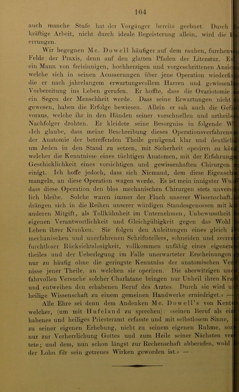 auch manche Stufe hat der Vorgänger bereits geebnet. Durch kräftige Arbeit, nicht durch ideale Begeisterung allein, wird die 1 errungen. Wir begegnen Mc. Do well häufiger auf dem rauhen, furchem Felde der Praxis, denn auf den glatten Pfaden der Literatur. E ein Mann von freisinnigen, hochherzigen und vorgeschrittenen Ansic welche sieh in seinen Aeusserungen über jene Operation wiederfi die er nach jahrelangem erwartungsvollem Harren und gewissen' Vorbereitung ins Leben gerufen. Er hoffte, dass die Ovariotomie ein Segen der Menschheit werde. Dass seine Erwartungen nicht gewesen, haben die Erfolge bewiesen. Allein er sah auch die Gef voraus, welche ihr in den Händen seiner vorschnellen und urtheik Nachfolger drohten. Er kleidete seine Pesorgniss in folgende W »Ich glaube, dass meine Beschreibung dieses Operationsverfahrens der Anatomie der betreffenden Theile genügend klar und deutlicl um Jeden in den Stand zu setzen, mit Sicherheit operiren zu köi welcher die Kenntnisse eines tüchtigen Anatomen, mit der Erfahrunj Geschicklichkeit eines vorsichtigen und gewissenhaften Chirurgen einigt. Ich hoffe jedoch, dass sich Niemand, dem diese Eigenscl mangeln, an diese Operation wagen werde. Es ist mein innigster Wu dass diese Operation den blos mechanischen Chirurgen stets unvers lieh bleibe. Solche waren immer der Fluch unserer Wissenschaft, drängen sich in die Reihen unserer würdigen Standesgenossen mit k anderen Mitgift, als Tollkühnheit im Unternehmen, Unbewusstheit eigenen Verantwortlichkeit und Gleichgültigkeit gegen das Wohl Leben ihrer Kranken. Sie folgen den Anleitungen eines gleich : mechanischen und unerfahrenen Schriftstellers, schneiden und zerrei furchtloser Rücksichtslosigkeit, vollkommen unfähig eines eigenen theiles und der Ueberlegung im Falle unerwarteter Erscheinungen nur zu häufig ohne die geringste Kenntniss der anatomischen Ve] nisse jener Theile, an welchen sie operiren. Die aberwitzigen um fahrvollen Versuche solcher Charlatane bringen nur Unheil ihren Kr und entweihen den erhabenen Beruf des Arztes. Durch sie wird u heilige Wissenschaft zu einem gemeinen Handwerke erniedriget.« — Alle Ehre sei denn dem Andenken Mc. Dowell’s von Ivent welcher, (um mit Hufeland zu sprechen): »seinen Beruf als ei: habenes und heiliges Priesteramt erfasste und mit selbstlosem Sinne, zu seiner eigenen Erhebung, nicht zu seinem eigenen Ruhme, soi nur zur Verherrlichung Gottes und zum Heile seiner Nächsten ve: tete; und dem, nun schon längst zur Rechenschaft abberufen, wohl der Lohn für sein getreues Wirken geworden ist.« —