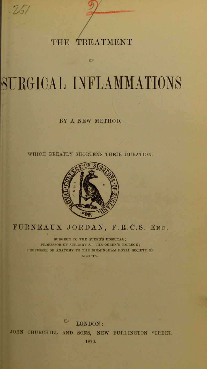 THE TREATMENT OF •SURGICAL INFLAMMATIONS BY A NEW METHOD, WHICH GREATLY SHORTENS THEIR DURATION. FURNEAUX JORDAN, F.R.C.S. Eng. 9 SURGEON TO THE QUEEN’S HOSITTAL ; PROFESSOR OF SURGERY AT THE QUEEN’S COLLEGE; PROFESSOR OF ANATOMY TO THE BIRMINGHAM ROYAL SOCIETY OF ARTISTS. LONDON: JOHN CHURCHILL AND SONS, NEW BURLINGTON STREET. 1870.