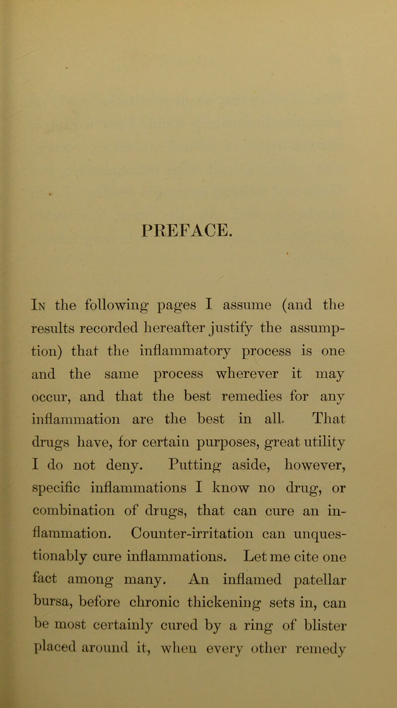 PREFACE. In the following pages I assume (and the results recorded hereafter justify the assump- tion) that the inflammatory process is one and the same process wherever it may occur, and that the best remedies for any inflammation are the best in all. That drugs have, for certain purposes, great utility I do not deny. Putting aside, however, specific inflammations I know no drug, or combination of drugs, that can cure an in- flammation. Counter-irritation can unques- tionably cure inflammations. Let me cite one fact among many. An inflamed patellar bursa, before chronic thickening sets in, can be most certainly cured by a ring of blister placed around it, when every other remedy