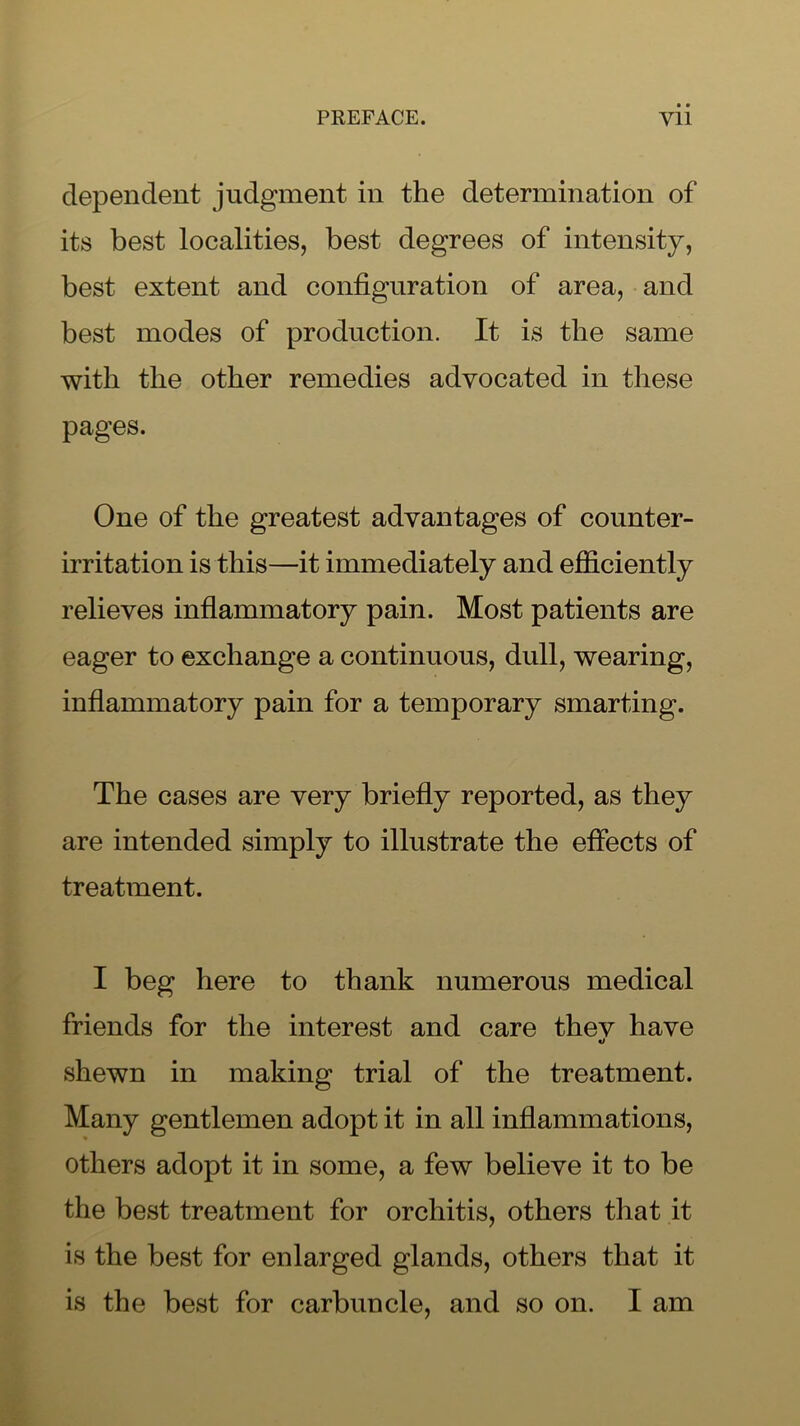 dependent judgment in the determination of its best localities, best degrees of intensity, best extent and configuration of area, and best modes of production. It is the same with the other remedies advocated in these pages. One of the greatest advantages of counter- irritation is this—it immediately and efficiently relieves inflammatory pain. Most patients are eager to exchange a continuous, dull, wearing, inflammatory pain for a temporary smarting. The cases are very briefly reported, as they are intended simply to illustrate the effects of treatment. I beg here to thank numerous medical friends for the interest and care thev have shewn in making trial of the treatment. Many gentlemen adopt it in all inflammations, others adopt it in some, a few believe it to be the best treatment for orchitis, others that it is the best for enlarged glands, others that it