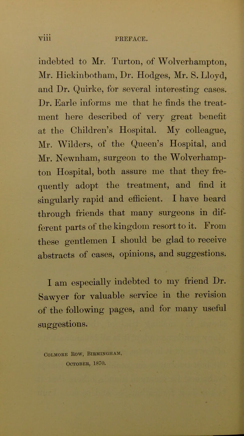 indebted to Mr. Turton, of Wolverhampton, Mr. Hickinbotham, Dr. Hodges, Mr. S. Lloyd, and Dr. Quirke, for several interesting cases. Dr. Earle informs me that he finds the treat- ment here described of very great benefit at the Children’s Hospital. My colleague, Mr. Wilders, of the Queen’s Hospital, and Mr. Newnham, surgeon to the Wolverhamp- ton Hospital, both assure me that they fre- quently adopt the treatment, and find it singularly rapid and efficient. I have heard through friends that many surgeons in dif- ferent parts of the kingdom resort to it. From these gentlemen I should be glad to receive abstracts of cases, opinions, and suggestions. I am especially indebted to my friend Dr. Sawyer for valuable service in the revision of the following pages, and for many useful suggestions. Colmore Row, Birmingham, October, 1870.