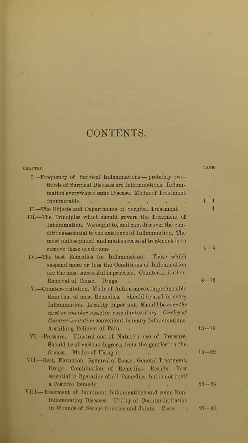 CONTENTS. CHAPTER I. —Frequency of Surgical Inflammations — probably two- thirds of Surgical Diseases are Inflammations. Inflam- mation everywhere same Disease. Modes of Treatment innumerable ...... II. —The Objects and Departments of Surgical Treatment . III. —The Principles which should govern the Treatment of Inflammation. We ought to, and can, discover the con- ditions essential to the existence of Inflammation. The most philosophical and most successful treatment is to remove these conditions . ... IV. —The best Remedies for Inflammation. Those which suspend more or less the Conditions of Inflammation are the most successful in practice. Counter-irritation. Removal of Cause. Drugs .... V. —Counter-irritation. Mode of Action more comprehensible than that of most Remedies. Should be used in every Inflammation. Locality important. Should be over the next or another vessel or vascular territory. Circles of Counter-irritation convenient in many Inflammations. A striking Reliever of Pain .... VI. —Pressure. Illustrations of Nature’s use of Pressure. Should be of various degrees, from the gentlest to the firmest. Modes of Using it VII.—Rest. Elevation. Removal of Cause. General Treatment. Drugs. Combination of Remedies. Results. Rest essential to Operation of all Remedies, but is uot itself I a Positive Remedy ..... VIII.—Treatment of Imminent Inflammations and some Non- inflammatory Diseases. Utility of Counter-irritation in Wounds of Serous Cavities and Joints. Cases PAGE 1—4 4 5—8 8—13 13-19 19—22 22—2G 27—31