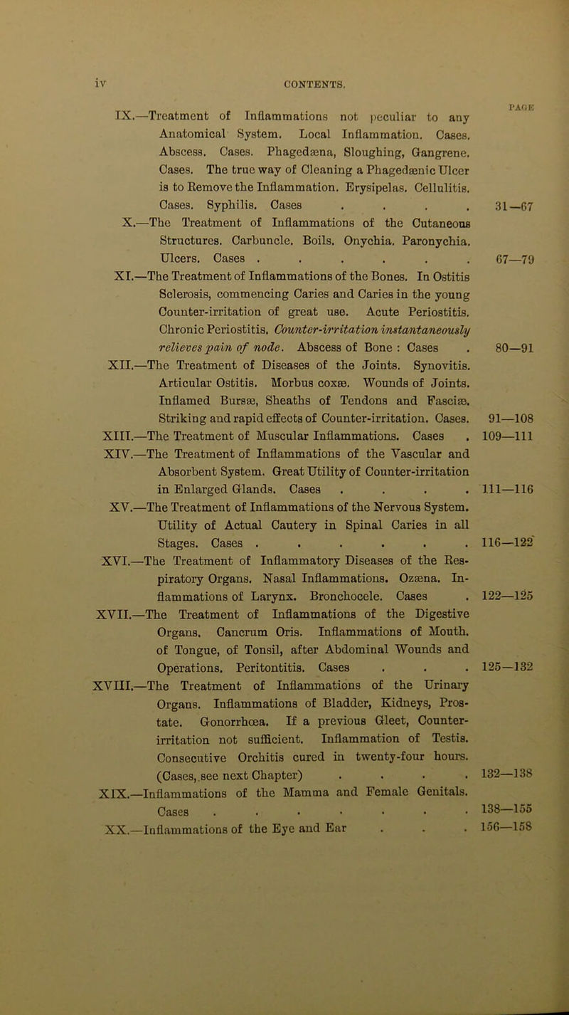 IX.—Treatment of Inflammations not peculiar to any Anatomical System. Local Inflammation. Cases. Abscess. Cases. Phaged®na, Sloughing, Gangrene. Cases. The true way of Cleaning a Phaged®nic Ulcer is to Remove the Inflammation. Erysipelas. Cellulitis. Cases. Syphilis. Oases . X.—The Treatment of Inflammations of the Cutaneous Structures. Carbuncle. Boils. Onychia. Paronychia. Ulcers. Cases ...... XI.—The Treatment of Inflammations of the Bones. In Ostitis Sclerosis, commencing Caries and Caries in the young Counter-irritation of great use. Acute Periostitis. Chronic Pei-iostitis. Counter-irritation instantaneously relieves pain of node. Abscess of Bone : Cases XII.—The Treatment of Diseases of the Joints. Synovitis. Articular Ostitis. Morbus cox®. Wounds of Joints. Inflamed Burs®, Sheaths of Tendons and Fasci®. Striking and rapid effects of Counter-irritation. Cases. XIII. —The Treatment of Muscular Inflammations. Cases XIV. —The Treatment of Inflammations of the Vascular and Absorbent System. Great Utility of Counter-irritation in Enlarged Glands. Cases .... XV.—The Treatment of Inflammations of the Nervous System. Utility of Actual Cautery in Spinal Caries in all Stages. Cases ...... XVI.—The Treatment of Inflammatory Diseases of the Res- piratory Organs. Nasal Inflammations. Oz®na. In- flammations of Larynx. Bronchocele. Cases XVII.—The Treatment of Inflammations of the Digestive Organs. Cancrum Oris. Inflammations of Mouth, of Tongue, of Tonsil, after Abdominal Wounds and Operations. Peritontitis. Cases XVIII.—The Treatment of Inflammations of the Urinary Organs. Inflammations of Bladder, Kidneys, Pros- tate. Gonorrhoea. If a previous Gleet, Counter- irritation not sufficient. Inflammation of Testis. Consecutive Orchitis cured in twenty-four hours. (Cases,.see next Chapter) . . . . XIX.—Inflammations of the Mamma and Female Genitals. Cases ....... XX.—Inflammations of the Eye and Ear PACK 31—67 67—79 80—91 91—108 109—111 111—116 116—122 122—125 125—132 132—138 138—155 156—158