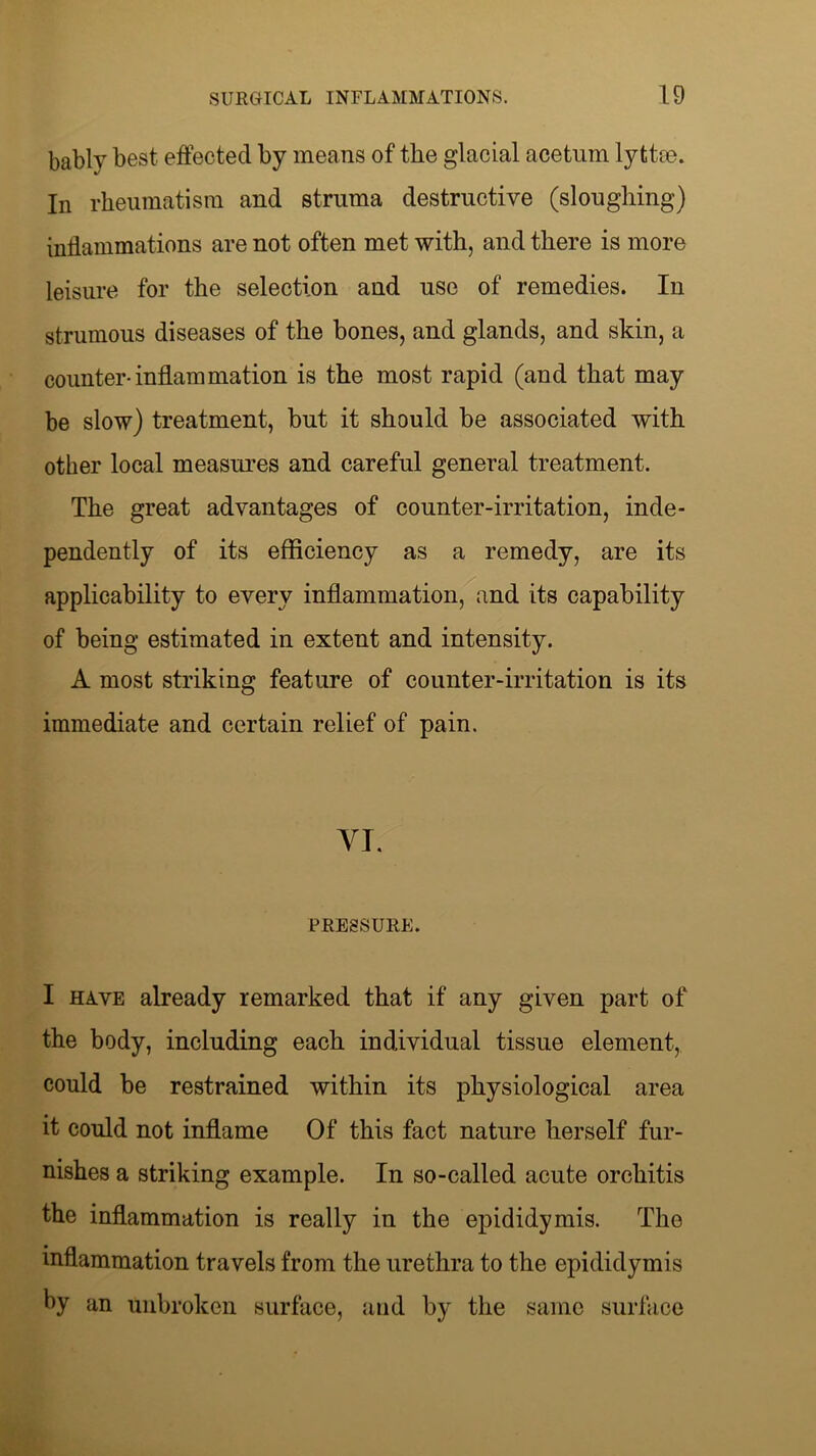 bablv best effected by means of the glacial acetum lyttee. In rheumatism and struma destructive (sloughing) inflammations are not often met with, and there is more leisure for the selection and use of remedies. In strumous diseases of the bones, and glands, and skin, a counter-inflammation is the most rapid (and that may be slow) treatment, but it should be associated with other local measures and careful general treatment. The great advantages of counter-irritation, inde- pendently of its efficiency as a remedy, are its applicability to every inflammation, and its capability of being estimated in extent and intensity. A most striking feature of counter-irritation is its immediate and certain relief of pain. YT. PRESSURE. I have already remarked that if any given part of the body, including each individual tissue element, could be restrained within its physiological area it could not inflame Of this fact nature herself fur- nishes a striking example. In so-called acute orchitis the inflammation is really in the epididymis. The inflammation travels from the urethra to the epididymis by an unbroken surface, and by the same surface