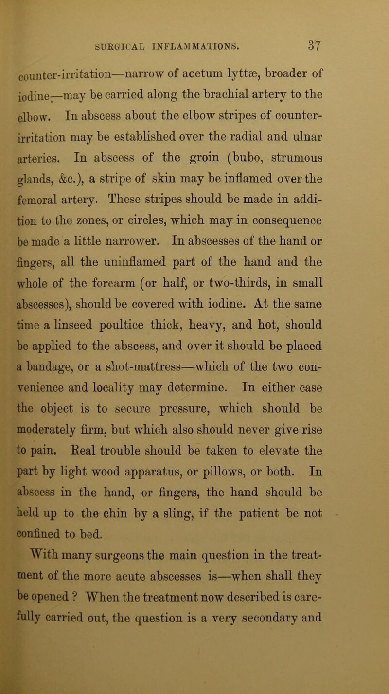 counter-irritation—narrow of acetmn lyttce, broader of iodine—may be carried along the brachial artery to the elbow. In abscess about the elbow stripes of counter- irritation may be established over the radial and ulnar arteries. In abscess of the groin (bubo, strumous glands, &c.), a stripe of skin may be inflamed over the femoral artery. These stripes should be made in addi- tion to the zones, or circles, which may in consequence be made a little narrower. In abscesses of the hand or fingers, all the uninflamed part of the hand and the whole of the forearm (or half, or two-thirds, in small abscesses), should be covered with iodine. At the same time a linseed poultice thick, heavy, and hot, should be applied to the abscess, and over it should be placed a bandage, or a shot-mattress—which of the two con- venience and locality may determine. In either case the object is to secure pressure, which should be moderately firm, but which also should never give rise to pain. Eeal trouble should be taken to elevate the part by light wood apparatus, or pillows, or both. In abscess in the hand, or fingers, the hand should be held up to the chin by a sling, if the patient be not confined to bed. With many surgeons the main question in the treat- ment of the more acute abscesses is—when shall they be opened ? When the treatment now described is care- fully carried out, the question is a very secondary and