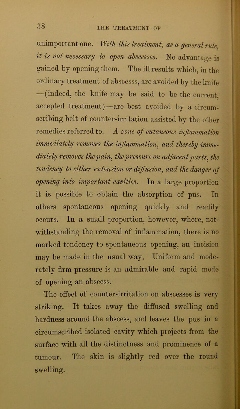 unimportant one. With this treatment, as a general rule, it is not necessary to open abscesses. No advantage is gained by opening them. The ill results which, in the ordinary treatment of abscesss, are avoided by the knife —(indeed, the knife may be said to be the current, accepted treatment)—are best avoided by a circum- scribing belt of counter-irritation assisted by the other remedies referred to. A zone of cutaneous inflammation immediately removes the inflammation, and thereby imme- diately removes the pain, the pressure on adjacent parts, the tendency to either extension or diffusion, and the danger of opening into important cavities. In a large proportion it is possible to obtain the absorption of pus. In others spontaneous opening quickly and readily occurs. In a small proportion, however, where, not- withstanding the removal of inflammation, there is no marked tendency to spontaneous opening, an incision may be made in the usual way. Uniform and mode- rately firm pressure is an admirable and rapid mode of opening an abscess. The effect of counter-irritation on abscesses is very striking. It takes away the diffused swelling and hardness around the abscess, and leaves the pus in a circumscribed isolated cavity which projects from the surface with all the distinctness and prominence of a tumour. The skin is slightly red over the round swelling.