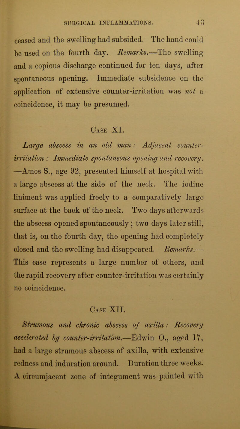 ceased and the swelling had subsided. The hand could he used on the fourth day. Remarks.—The swelling and a copious discharge continued for ten days, after spontaneous opening. Immediate subsidence on the application of extensive counter-irritation was not a coincidence, it may be presumed. Case XI. Large abscess in an old man: Adjacent counter- irritation : Immediate spontaneous opening and recovery. —Amos S., age 92, presented himself at hospital with a large abscess at the side of the neck. The iodine liniment was applied freely to a comparatively large surface at the back of the neck. Two days afterwards the abscess opened spontaneously; two days later still, that is, on the fourth day, the opening had completely closed and the swelling had disappeared. Remarks.— This case represents a large number of others, and the rapid recovery after counter-irritation was certainly no coincidence. Case XII. Strumous and chronic abscess of axilla: Recovery accelerated by counter-irritation.—Edwin 0., aged 17, had a large strumous abscess of axilla, with extensive redness and induration around. Duration three weeks. A circumjacent zone of integument was painted with