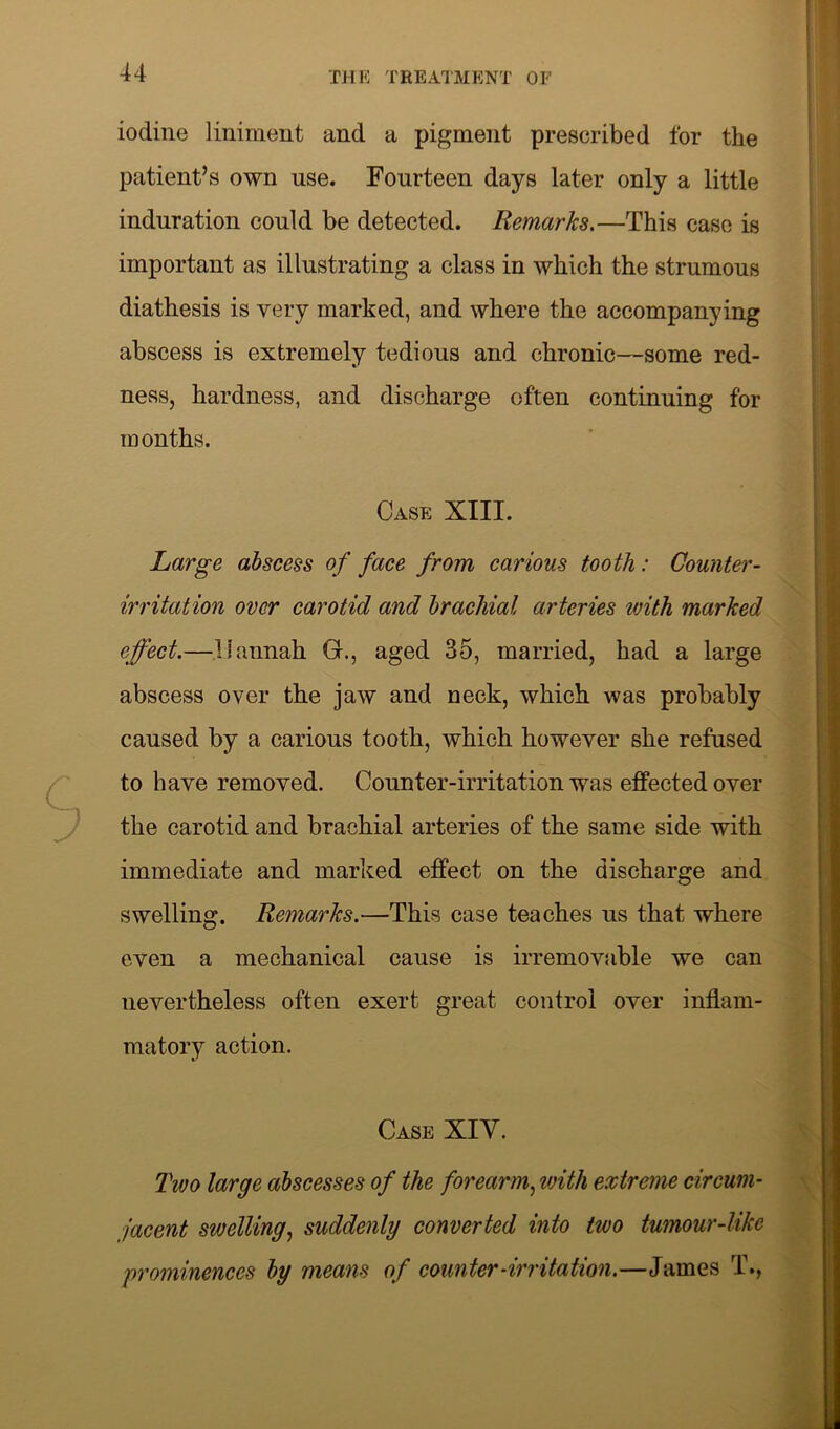 iodine liniment and a pigment prescribed for the patient’s own use. Fourteen days later only a little induration could be detected. Remarks.—This case is important as illustrating a class in which the strumous diathesis is very marked, and where the accompanying abscess is extremely tedious and chronic—some red- ness, hardness, and discharge often continuing for months. Case XIII. Large abscess of face from carious tooth: Counter - irritation over carotid and brachial arteries with marked effect.—Hannah G., aged 35, married, had a large abscess over the jaw and neck, which was probably caused by a carious tooth, which however she refused to have removed. Counter-irritation was effected over the carotid and brachial arteries of the same side with immediate and marked effect on the discharge and swelling. Remarks.—This case teaches us that where even a mechanical cause is irremovable we can nevertheless often exert great control over inflam- matory action. Case XIV. Two large abscesses of the forearm, with extreme circum- jacent swelling, suddenly converted into two tumour-like prominences by means of counter-irritation.—James T.,