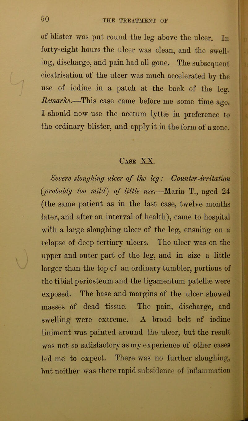 of blister was put round the leg above the ulcer. In forty-eight hours the ulcer was clean, and the swell- ing, discharge, and pain had all gone. The subsequent cicatrisation of the ulcer was much accelerated by the use of iodine in a patch at the back of the leg. Remarks.—This case came before me some time ago. I should now use the acetum lyttae in preference to the ordinary blister, and apply it in the form of a zone. Case XX. Severe sloughing ulcer of the leg: Counter-irritation (probably too mild) of little use.—Maria T., aged 24 (the same patient as in the last case, twelve months later, and after an interval of health), came to hospital with a large sloughing ulcer of the leg, ensuing on a relapse of deep tertiary ulcers. The ulcer was on the upper and outer part of the leg, and in size a little larger than the top cf an ordinary tumbler, portions of the tibial periosteum and the ligamentum patellae were exposed. The base and margins of the ulcer showed masses of dead tissue. The pain, discharge, and swelling were extreme. A broad belt of iodine liniment was painted around the ulcer, but the result was not so satisfactory as my experience of other cases led me to expect. There was no further sloughing, but neither was there rapid subsidence of inflammation