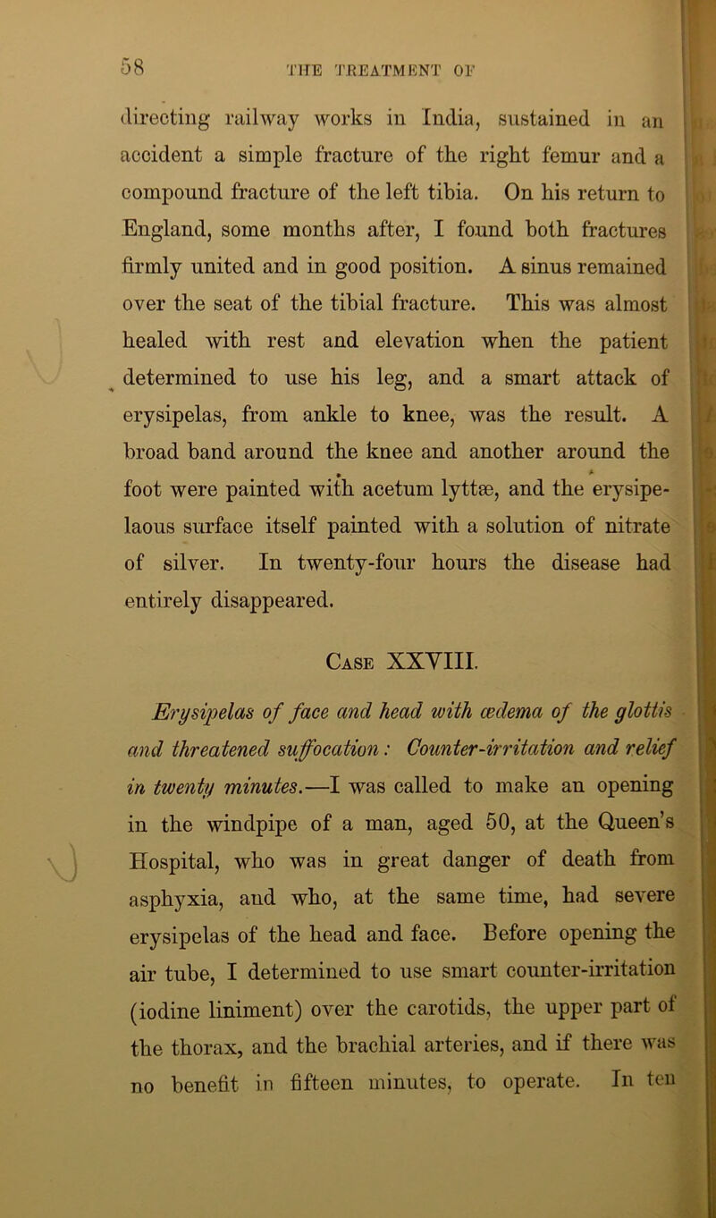 accident a simple fracture of the right femur and a compound fracture of the left tibia. On his return to England, some months after, I found both fractures firmly united and in good position. A sinus remained over the seat of the tibial fracture. This was almost healed with rest and elevation when the patient determined to use his leg, and a smart attack of erysipelas, from ankle to knee, was the result. A broad band around the knee and another around the t. * foot were painted with acetum lyttee, and the erysipe- laous surface itself painted with a solution of nitrate of silver. In twenty-four hours the disease had entirely disappeared. Case XXVIII. Erysipelas of face and head with cedema of the glottis and threatened suffocation: Counter-irritation and relief in twenty minutes.—I was called to make an opening in the windpipe of a man, aged 50, at the Queen’s Hospital, who was in great danger of death from asphyxia, and who, at the same time, had severe erysipelas of the head and face. Before opening the air tube, I determined to use smart counter-irritation (iodine liniment) over the carotids, the upper part of the thorax, and the brachial arteries, and if there was no benefit in fifteen minutes, to operate. In ten