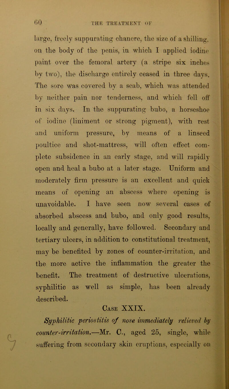 large, freely suppurating chancre, the size of a shilling, on the body of the penis, in which I applied iodine paint over the femoral artery (a stripe six inches by two), the discharge entirely ceased in three days. The sore was covered by a scab, which was attended by neither pain nor tenderness, and which fell off in six days. In the suppurating bubo, a horseshoe of iodine (liniment or strong pigment), with rest and uniform pressure, by means of a linseed poultice and shot-mattress, will often effect com- plete subsidence in an early stage, and will rapidly open and heal a bubo at a later stage. Uniform and moderately firm pressure is an excellent and quick means of opening an abscess where opening is unavoidable. I have seen now several cases of absorbed abscess and bubo, and only good results, locally and generally, have followed. Secondary and tertiary ulcers, in addition to constitutional treatment, may be benefited by zones of counter-irritation, and the more active the inflammation the greater the benefit. The treatment of destructive ulcerations, syphilitic as well as simple, has been already described. Case XXIX. Syphilitic periostitis of nose immediately relieved by counter-irritation.—Mr. C., aged 25, single, while suffering from secondary skin eruptions, especially on