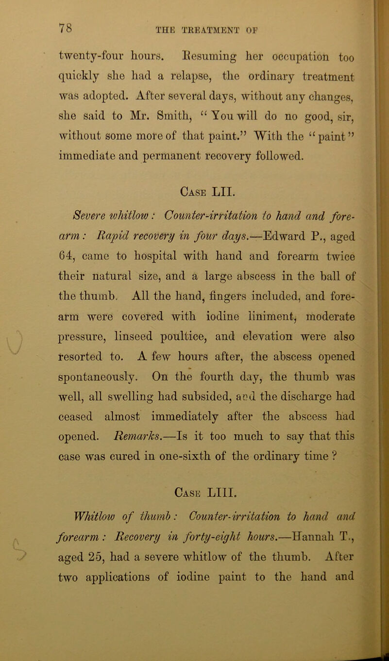twenty-four hours. Resuming her occupation too quickly she had a relapse, the ordinary treatment was adopted. After several days, without any changes, she said to Mr. Smith, “ You will do no good, sir, without some more of that paint.” With the “paint” immediate and permanent recovery followed. Case LII. Severe whitlow: Counter-irritation to hand and fore- arm : Rapid recovery in four days.—Edward P., aged 64, came to hospital with hand and forearm twice their natural size, and a large abscess in the ball of the thumb. All the hand, fingers included, and fore- arm were covered with iodine liniment, moderate pressure, linseed poultice, and elevation were also resorted to. A few hours after, the abscess opened spontaneously. On the fourth day, the thumb was well, all swelling had subsided, and the discharge had ceased almost immediately after the abscess had opened. Remarks.—Is it too much to say that this case was cured in one-sixth of the ordinary time ? Case LIII. Whitlow of thumb: Counter-irritation to hand and forearm : Recovery in forty-eight hours.—Hannah T., aged 25, had a severe whitlow of the thumb. After two applications of iodine paint to the hand and