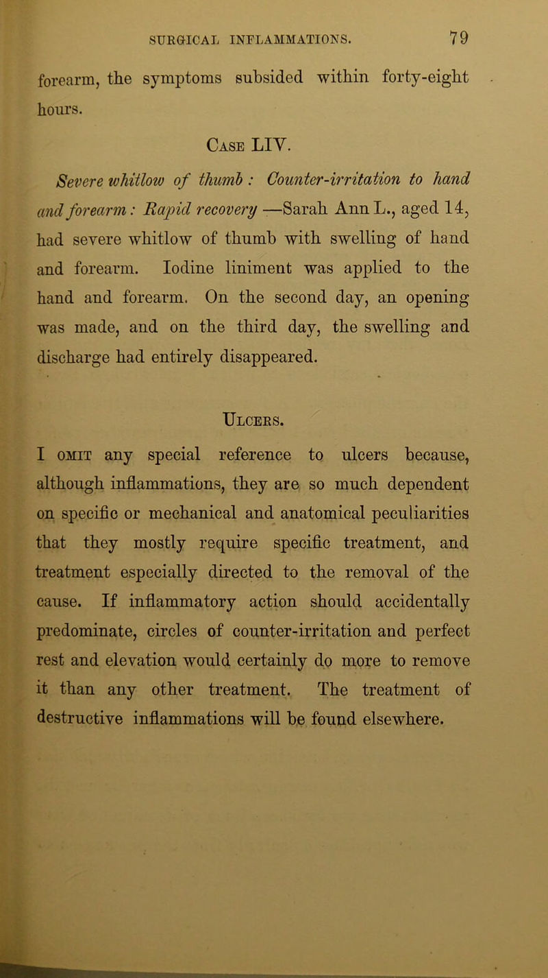 forearm, the symptoms subsided within forty-eight hours. Case LIY. Severe ivhitlow of thumb : Counter-irritation to hand and forearm: Rapid recovery —Sarah AnnL., aged 14, had severe whitlow of thumb with swelling of hand and forearm. Iodine liniment was applied to the hand and forearm. On the second day, an opening was made, and on the third day, the swelling and discharge had entirely disappeared. Ulcers. I omit any special reference to ulcers because, although inflammations, they are so much dependent on specific or mechanical and anatomical peculiarities that they mostly require specific treatment, and treatment especially directed to the removal of the cause. If inflammatory action should accidentally predominate, circles of counter-irritation and perfect rest and elevation would certainly do more to remove it than any other treatment. The treatment of destructive inflammations will be found elsewhere.