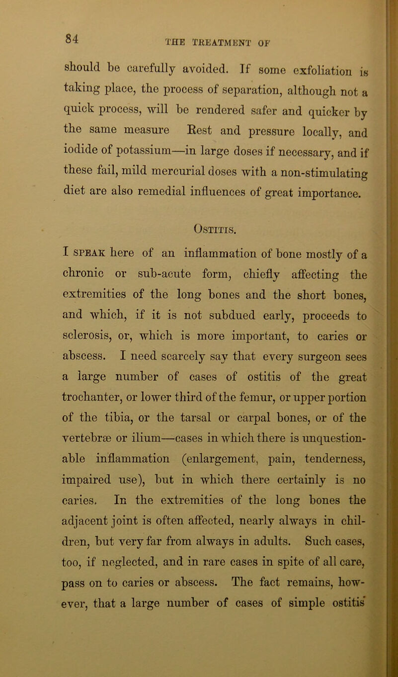 THE TREATMENT OP’ should be carefully avoided. If some exfoliation is taking place, the process of separation, although not a quick process, will be rendered safer and quicker by the same measure Rest and pressure locally, and iodide of potassium—in large doses if necessary, and if these fail, mild mercurial doses with a non-stimulating diet are also remedial influences of great importance. Ostitis. I speak here of an inflammation of bone mostly of a chronic or sub-acute form, chiefly affecting the extremities of the long bones and the short bones, and which, if it is not subdued early, proceeds to sclerosis, or, which is more important, to caries or abscess. I need scarcely say that every surgeon sees a large number of cases of ostitis of the great trochanter, or lower third of the femur, or upper portion of the tibia, or the tarsal or carpal bones, or of the vertebrae or ilium—cases in which there is unquestion- able inflammation (enlargement, pain, tenderness, impaired use), but in which there certainly is no caries. In the extremities of the long bones the adjacent joint is often affected, nearly always in chil- dren, but very far from always in adults. Such cases, too, if neglected, and in rare cases in spite of all care, pass on to caries or abscess. The fact remains, how- ever, that a large number of cases of simple ostitis*