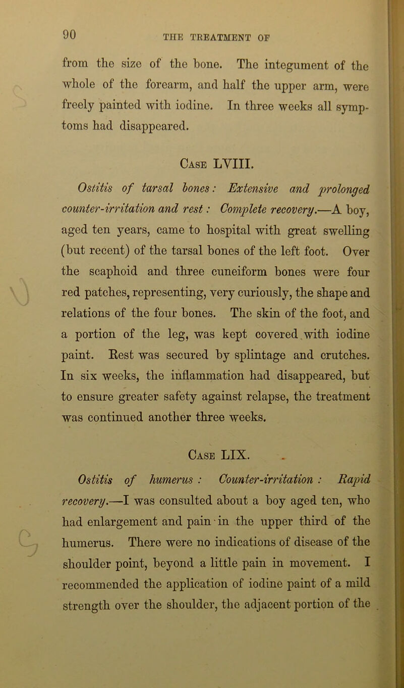 from the size of the bone. The integument of the whole of the forearm, and half the upper arm, were freely painted with iodine. In three weeks all symp- toms had disappeared. Case LYIII. Ostitis of tarsal bones: Extensive and prolonged counter-irritation and rest: Complete recovery.—A boy, aged ten years, came to hospital with great swelling (but recent) of the tarsal hones of the left foot. Over the scaphoid and three cuneiform bones were four red patches, representing, very curiously, the shape and relations of the four bones. The skin of the foot, and a portion of the leg, was kept covered with iodine paint. Eest was secured by splintage and crutches. In six weeks, the inflammation had disappeared, but to ensure greater safety against relapse, the treatment was continued another three weeks. Case LIX. Ostitis of humerus : Counter-irritation : Rapid recovery.—I was consulted about a hoy aged ten, who had enlargement and pain • in the upper third of the humerus. There were no indications of disease of the shoulder point, beyond a little pain in movement. I recommended the application of iodine paint of a mild strength over the shoulder, the adjacent portion of the