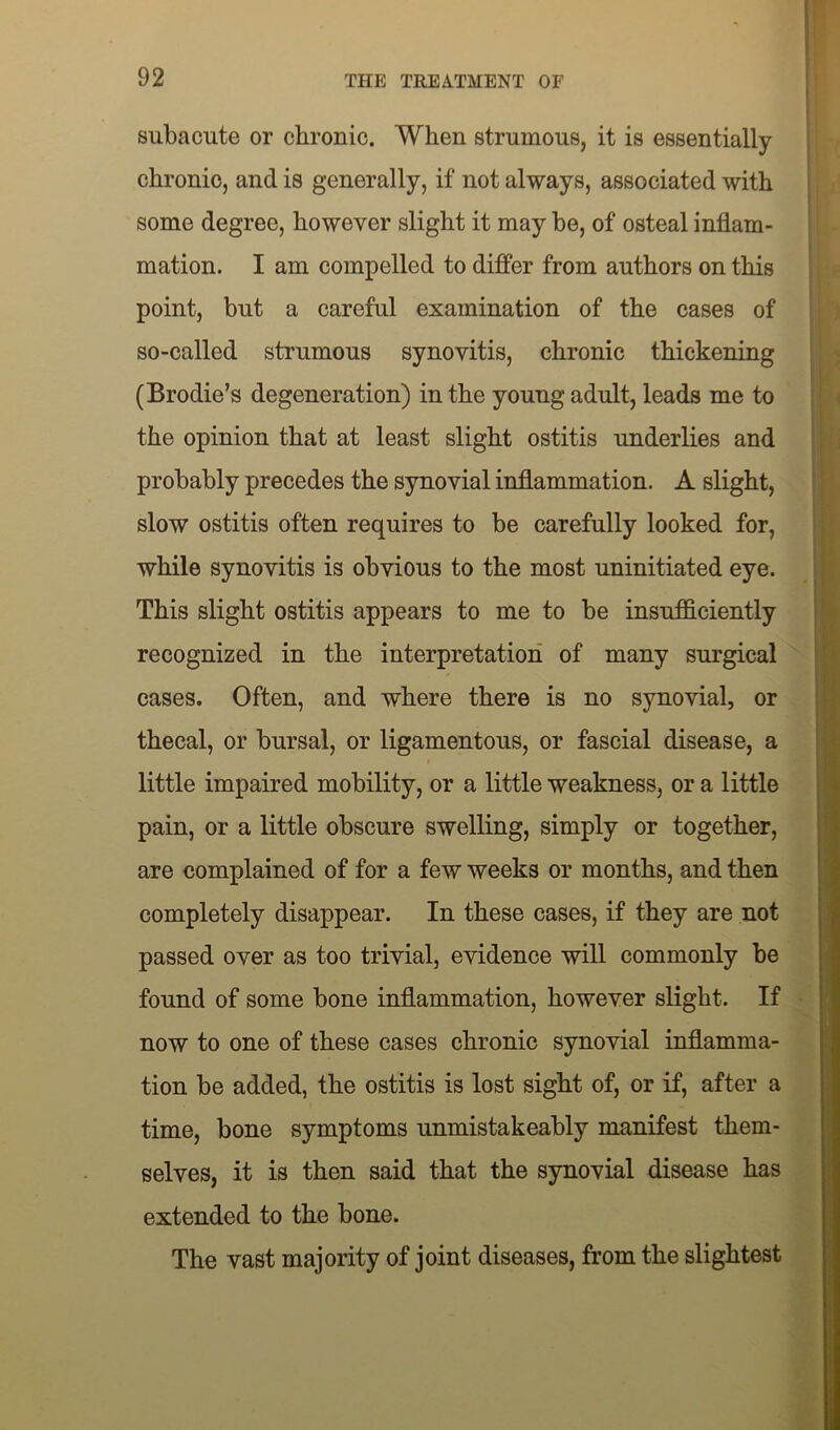 subacute or chronic. When strumous, it is essentially chronic, and is generally, if not always, associated with some degree, however slight it may be, of osteal inflam- mation. I am compelled to differ from authors on this point, but a careful examination of the cases of so-called strumous synovitis, chronic thickening (Brodie’s degeneration) in the young adult, leads me to the opinion that at least slight ostitis underlies and probably precedes the synovial inflammation. A slight, slow ostitis often requires to be carefully looked for, while synovitis is obvious to the most uninitiated eye. This slight ostitis appears to me to be insufficiently recognized in the interpretation of many surgical cases. Often, and where there is no synovial, or thecal, or bursal, or ligamentous, or fascial disease, a little impaired mobility, or a little weakness, or a little pain, or a little obscure swelling, simply or together, are complained of for a few weeks or months, and then completely disappear. In these cases, if they are not passed over as too trivial, evidence will commonly be found of some bone inflammation, however slight. If now to one of these cases chronic synovial inflamma- tion be added, the ostitis is lost sight of, or if, after a time, bone symptoms unmistakeably manifest them- selves, it is then said that the synovial disease has extended to the bone. The vast majority of joint diseases, from the slightest