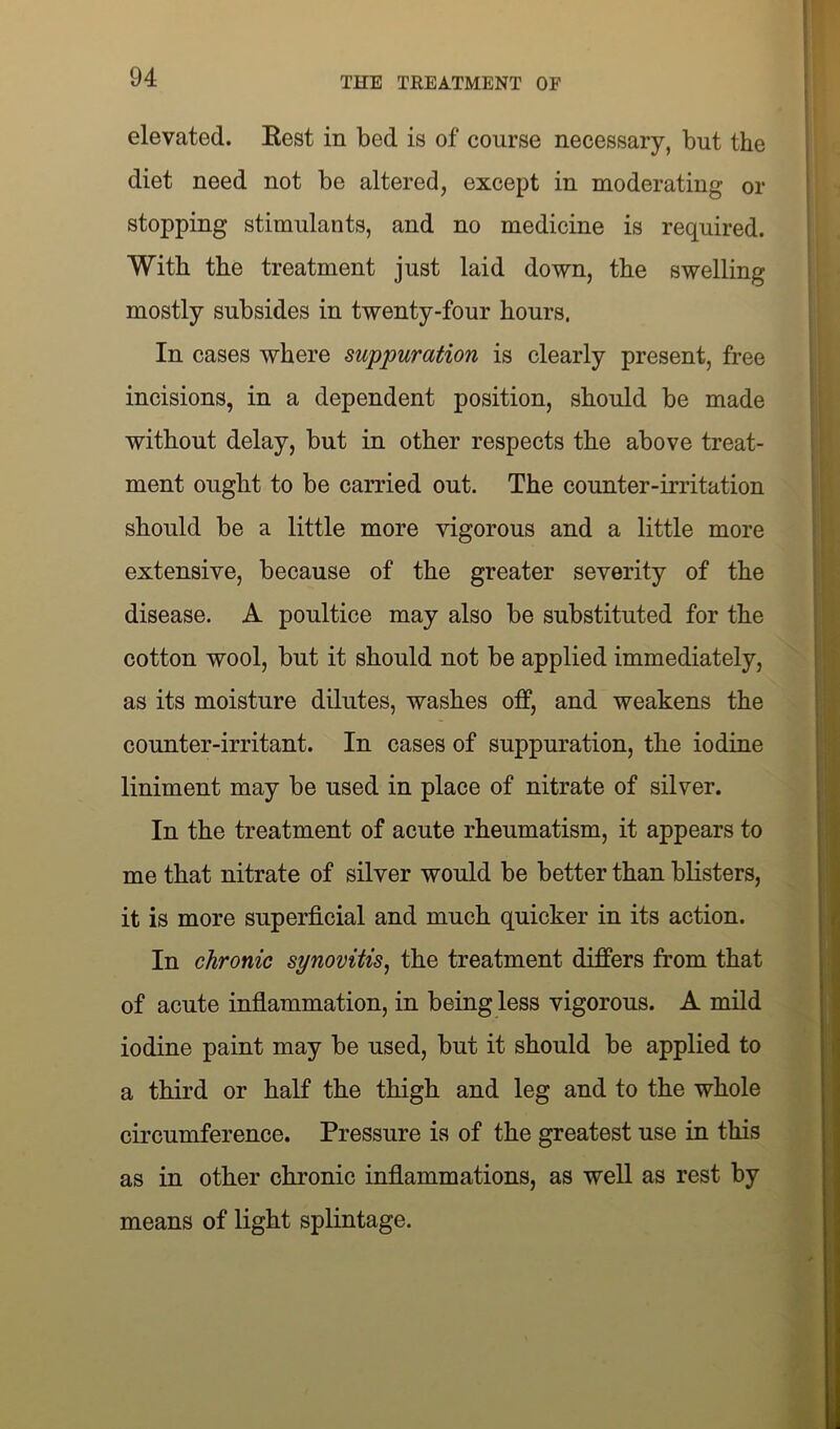 elevated. Rest in bed is of course necessary, but the diet need not be altered, except in moderating or stopping stimulants, and no medicine is required. With the treatment just laid down, the swelling mostly subsides in twenty-four hours. In cases where suppuration is clearly present, free incisions, in a dependent position, should be made without delay, but in other respects the above treat- ment ought to be carried out. The counter-irritation should be a little more vigorous and a little more extensive, because of the greater severity of the disease. A poultice may also be substituted for the cotton wool, but it should not be applied immediately, as its moisture dilutes, washes off, and weakens the counter-irritant. In cases of suppuration, the iodine liniment may be used in place of nitrate of silver. In the treatment of acute rheumatism, it appears to me that nitrate of silver would be better than blisters, it is more superficial and much quicker in its action. In chronic synovitis, the treatment differs from that of acute inflammation, in being less vigorous. A mild iodine paint may be used, but it should be applied to a third or half the thigh and leg and to the whole circumference. Pressure is of the greatest use in this as in other chronic inflammations, as well as rest by means of light splintage.