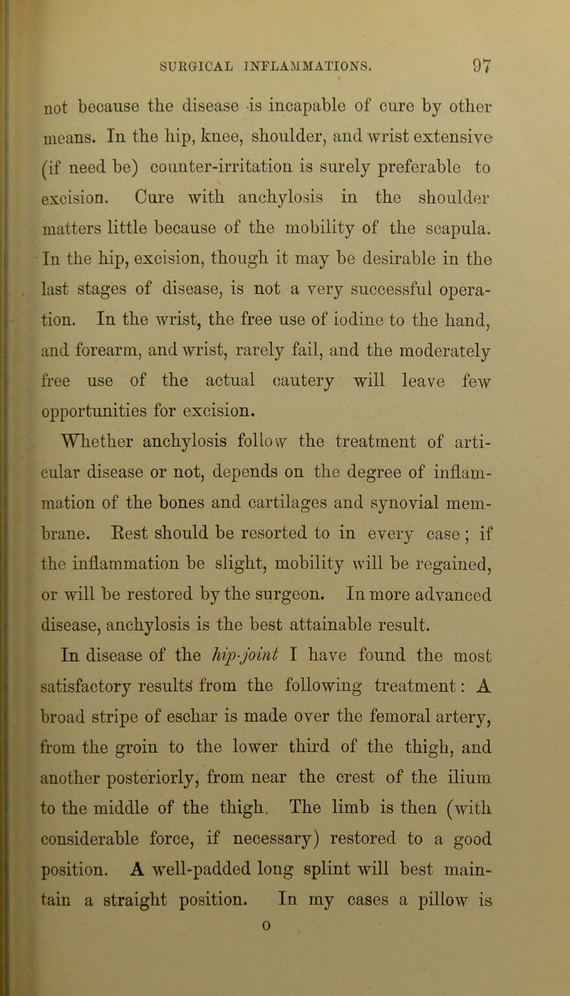 not because the disease is incapable of cure by other means. In the hip, knee, shoulder, and wrist extensive (if need be) counter-irritation is surely preferable to excision. Cure with anchylosis in the shoulder matters little because of the mobility of the scapula. In the hip, excision, though it may be desirable in the last stages of disease, is not a very successful opera- tion. In the wrist, the free use of iodine to the hand, and forearm, and wrist, rarely fail, and the moderately free use of the actual cautery will leave few opportunities for excision. Whether anchylosis follow the treatment of arti- cular disease or not, depends on the degree of inflam- mation of the bones and cartilages and synovial mem- brane. Eest should be resorted to in every case; if the inflammation be slight, mobility will be regained, or will be restored by the surgeon. In more advanced disease, anchylosis is the best attainable result. In disease of the hip-joint I have found the most satisfactory results from the following treatment: A broad stripe of eschar is made over the femoral artery, from the groin to the lower third of the thigh, and another posteriorly, from near the crest of the ilium to the middle of the thigh. The limb is then (with considerable force, if necessary) restored to a good position. A well-padded long splint will best main- tain a straight position. In my cases a pillow is o