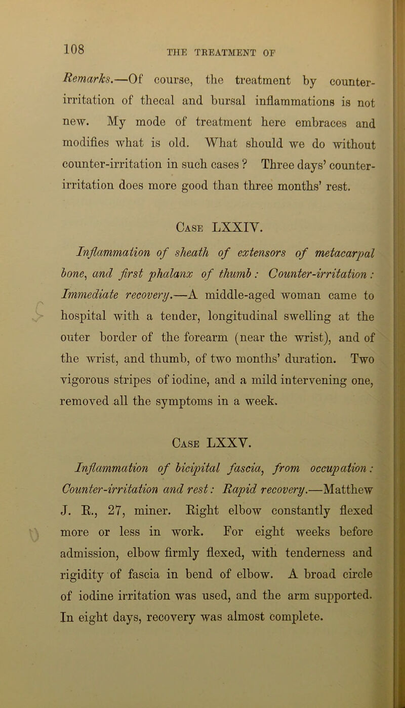 Remarks.—Of course, the treatment by counter- irritation of thecal and bursal inflammations is not new. My mode of treatment here embraces and modifies what is old. What should we do without counter-irritation in such cases ? Three days’ counter- irritation does more good than three months’ rest. Case LXXIY. Inflammation of sheath of extensors of metacarpal hone, and first phalanx of thumb: Counter-irritation : Immediate recovery.—A middle-aged woman came to hospital with a tender, longitudinal swelling at the outer border of the forearm (near the wrist), and of the wrist, and thumb, of two months’ duration. Two vigorous stripes of iodine, and a mild intervening one, removed all the symptoms in a week. Case LXXY. Inflammation of bicipital fascia, from occupation: Counter-irritation and rest: Rapid recovery.—Matthew J. E., 27, miner. Eight elbow constantly flexed more or less in work. For eight weeks before admission, elbow firmly flexed, with tenderness and rigidity of fascia in bend of elbow. A broad circle of iodine irritation was used, and the arm supported. In eight days, recovery was almost complete.