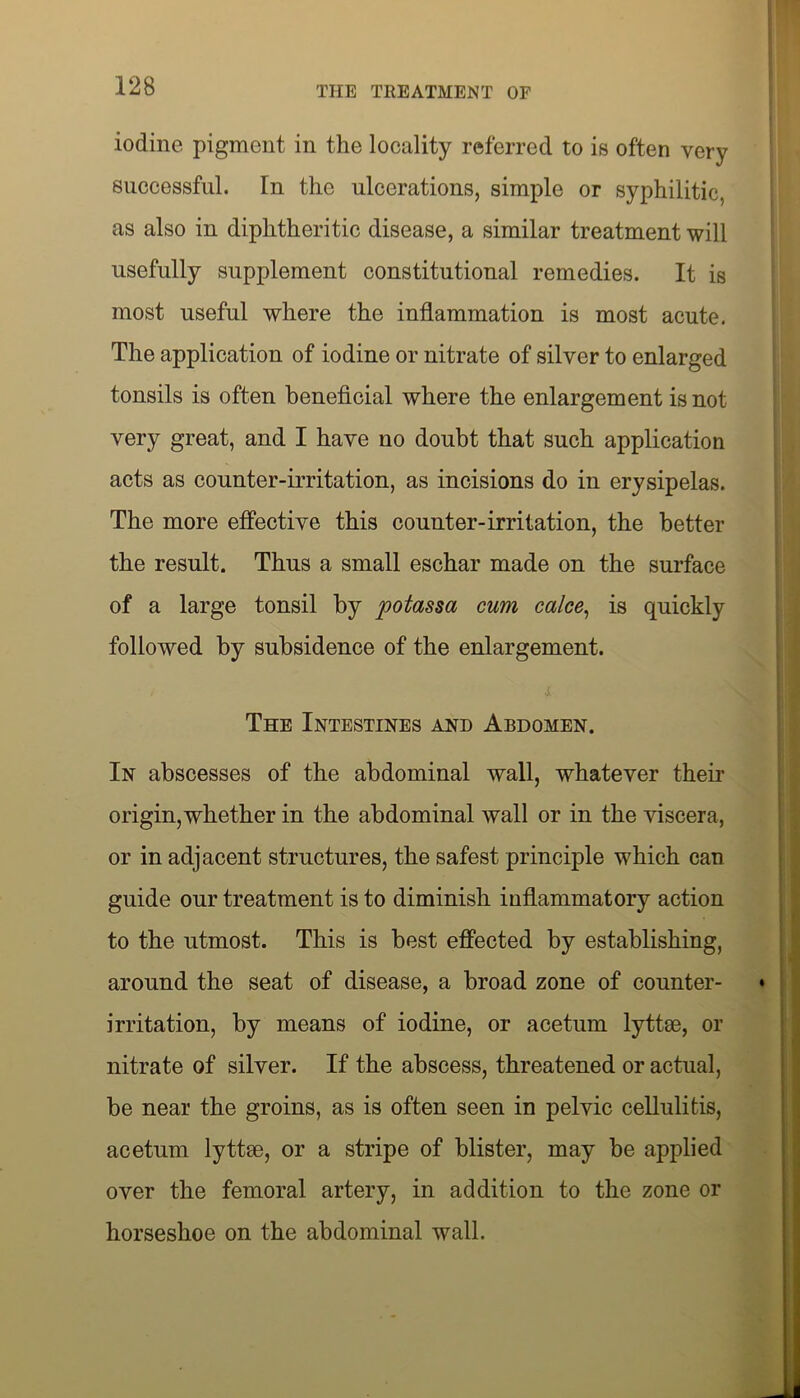 iodine pigment in the locality referred to is often very successful. In the ulcerations, simple or syphilitic, as also in diphtheritic disease, a similar treatment will usefully supplement constitutional remedies. It is most useful where the inflammation is most acute. The application of iodine or nitrate of silver to enlarged tonsils is often beneficial where the enlargement is not very great, and I have no doubt that such application acts as counter-irritation, as incisions do in erysipelas. The more effective this counter-irritation, the better the result. Thus a small eschar made on the surface of a large tonsil by potassa cum calce, is quickly followed by subsidence of the enlargement. The Intestines and Abdomen. In abscesses of the abdominal wall, whatever their origin,whether in the abdominal wall or in the viscera, or in adjacent structures, the safest principle which can guide our treatment is to diminish inflammatory action to the utmost. This is best effected by establishing, around the seat of disease, a broad zone of counter- irritation, by means of iodine, or acetum lyttse, or nitrate of silver. If the abscess, threatened or actual, be near the groins, as is often seen in pelvic cellulitis, acetum lyttm, or a stripe of blister, may be applied over the femoral artery, in addition to the zone or horseshoe on the abdominal wall.