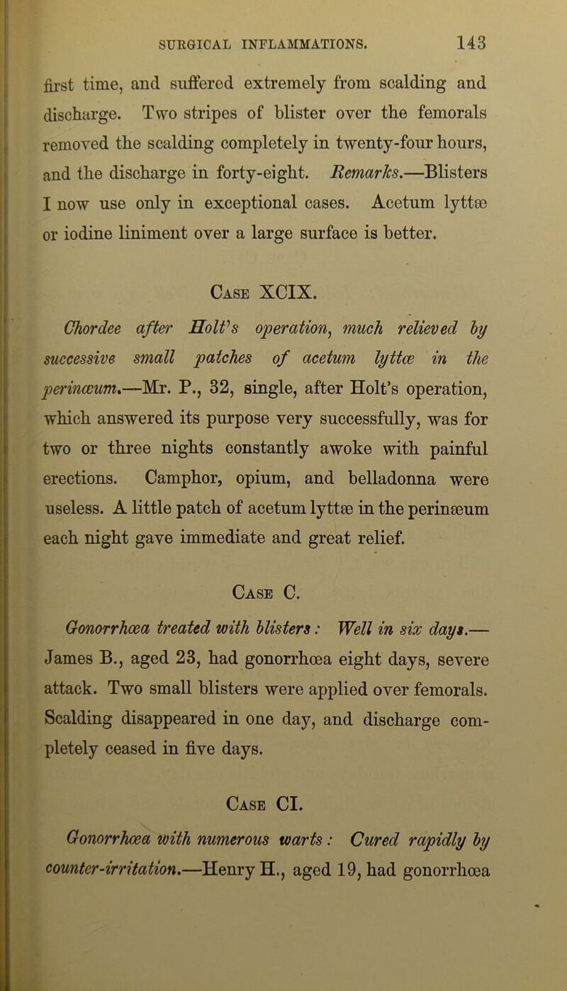 first time, and suffered extremely from scalding and discharge. Two stripes of blister oyer the femorals removed the scalding completely in twenty-four hours, and the discharge in forty-eight. Remarks.—Blisters I now use only in exceptional cases. Acetum lyttoe or iodine liniment oyer a large surface is better. Case XCIX. Chordee after Holt's operation, much relieved by successive small patches of acetum lyttce in the perinceum.—Mr. P., 32, single, after Holt’s operation, which answered its purpose very successfully, was for two or three nights constantly awoke with painful erections. Camphor, opium, and belladonna were useless. A little patch of acetum lyttrn in the per in mum each night gave immediate and great relief. Case C. Gonorrhoea treated with blisters: Well in six days.— James B., aged 23, had gonorrhoea eight days, severe attack. Two small blisters were applied over femorals. Scalding disappeared in one day, and discharge com- pletely ceased in five days. Case Cl. Gonorrhoea with numerous warts: Cured rapidly by counter-irritation.—Henry H., aged 19, had gonorrhoea