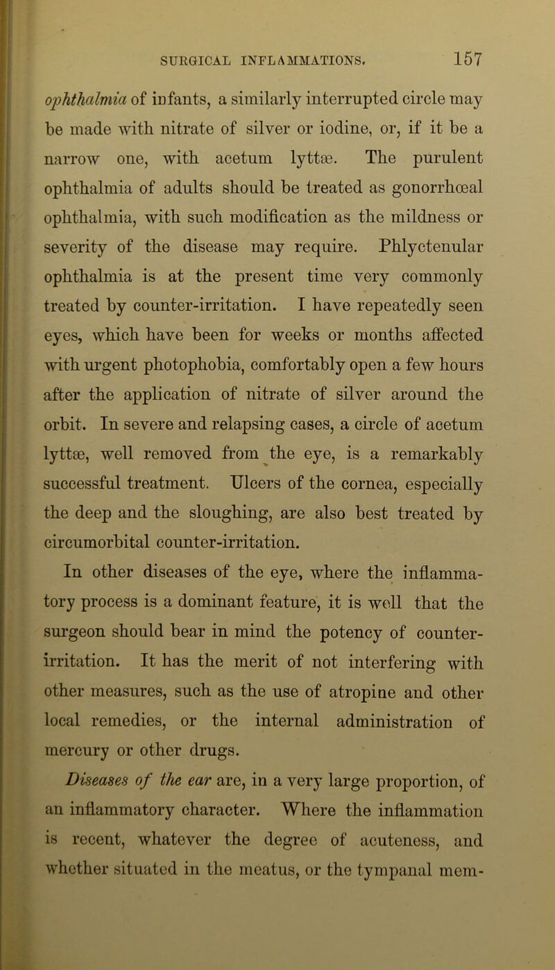 ophthalmia of infants, a similarly interrupted circle may be made with nitrate of silver or iodine, or, if it be a narrow one, with acetum lyttm. The purulent ophthalmia of adults should be treated as gonorrhoeal ophthalmia, with such modification as the mildness or severity of the disease may require. Phlyctenular ophthalmia is at the present time very commonly treated by counter-irritation. I have repeatedly seen eyes, which have been for weeks or months affected with urgent photophobia, comfortably open a few hours after the application of nitrate of silver around the orbit. In severe and relapsing cases, a circle of acetum lyttoe, well removed from the eye, is a remarkably successful treatment. Ulcers of the cornea, especially the deep and the sloughing, are also best treated by circumorbital counter-irritation. In other diseases of the eye, where the inflamma- tory process is a dominant feature, it is well that the surgeon should bear in mind the potency of counter- irritation. It has the merit of not interfering with other measures, such as the use of atropine and other local remedies, or the internal administration of mercury or other drugs. Diseases of the ear are, in a very large proportion, of an inflammatory character. Where the inflammation is recent, whatever the degree of acuteness, and whether situated in the meatus, or the tympanal mem-