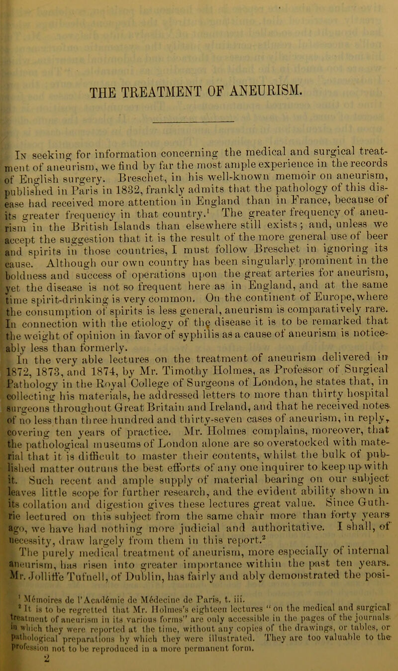 In seeking for information concerning the medical and surgical treat- ment of aneurism, we find by far the most ample experience in the records of English surgery. Breschet, in Ids well-known memoir on aneurism, published in Paris in 1832, frankly admits that the pathology of this dis- ease had received more attention in England than in France, because of its Greater frequency in that country.1 The greater frequency of aneu- rism in the British Islands than elsewhere still exists; and, unless we accept the suggestion that it is the result of the more general use of beer and spirits in those countries, I must follow Breschet in ignoring its cause. Although our own country has been singularly prominent in the boldness and success of operations upon the great arteries for aneurism, yet the disease is not so frequent here as in England, and at the same time spirit-drinking is very common. On the continent of Europe, where the consumption of spirits is less general, aneurism is comparatively rare. In connection with the etiology of th§ disease it is to be remarked that the weight of opinion in favor of syphilis as a cause of aneurism is notice- ably less than formerly. In the very able lectures on the treatment of aneurism delivered ht 1872, 1873, and 1874, by Mr. Timothy Holmes, as Professor of Surgical Pathology in the Royal College of Surgeons of London, he states that, in collecting his materials, he addressed letters to more than thirty hospital surgeons throughout Great Britain and Ireland, and that he received notes' of no less than three hundred and thirty-seven cases of aneurism, in replyT covering ten years of practice. Mr. Holmes complains, moreover, that the pathological museums of London alone are so overstocked with mate- rial that it is difficult to master their contents, whilst the bulk of pub- lished matter outruns the best efforts of any one inquirer to keep up with it. Such recent and ample supply of material bearing on our subject leaves little scope for further research, and the evident ability shown in its collation and digestion gives these lectures great value. Since Guth- rie lectured on this subject from the same chair more than forty years ago, we have had nothing more judicial and authoritative. I shall, of necessity, draw largely from them in this report.2 The purely medical treatment of aneurism, more especially ot internal aneurism, has risen into greater importance within the past ten years.. Mr. Jollitfe Tufnell, of Dublin, has fairly and ably demonstrated the posi- 1 M6moires dc I’Acadfemie de M6decine de Paris, t. iii. 1 It is to be regretted that Mr. Holmes's eighteen lectures “ on the medical and surgical treatment of aneurism in its various forms” are only accessible in the pages of the journals; ■■i which they were reported at the time, without any copies of the drawings, or tables, or pathological preparations by which they were illustrated. They are too valuable to the- profession not to be reproduced in a more permanent form.