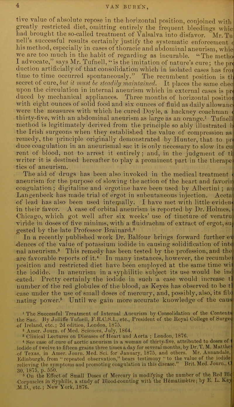 tive value of absolute repose in the horizontal position, conjoined with greatly restricted diet, omitting entirely the frequent bleedings whic had brought the so-called treatment of Valsalva into disfavor. Mr. Tu nell’s successful results certainly justify the systematic enforcement c his method, especially in cases ot thoracic and abdominal aneurism, whic] we are too much in the habit of regarding as incurable. “The methoi I advocate,” says Mr. Tufnell, “is the imitation of nature’s cure; the pr< duction artificially of that consolidation which in isolated cases has froi time to time occurred spontaneously.” The recumbent position is tli secret of cure, but it must be steadily maintained. It places the same checi upon the circulation in internal aneurism which in external cases is pr] duced by mechanical appliances. Three months of horizontal positioi with eight ounces of solid food and six ounces of fluid as daily allowanc] were the measures with which he cured Doyle, a hackney coachman < thirty-five, with an abdominal aneurism as large as an orange.1 Tuftielli method is legitimately derived from the principle so ably illustrated l] the Irish surgeons when they established the value of compression asj remedy, the principle originally demonstrated by Hunter, that to pij duce coagulation in an aneurismal sac it is only necessary to slow its cu rent of blood, not to arrest it entirely; and, in the judgment of tlj writer it is destined hereafter to play a prominent part in the therapel tics of aneurism. The aid of drugs has been also invoked in the medical treatment < aneurism for the purpose of slowing the action of the heart and favoriij ■coagulation; digitaline and ergotine have been used by Albertini ; ai| Langenbeck has made trial of ergot in subcutaneous injection. Aceta of lead has also been used internally. I have met with little eviden in their favor. A case of orbital aneurism is reported by Dr. Holmes, •Chicago, which got well after six weeks’ use of tincture of veratru viride in doses of five minims, with a fluidrachm of extract of ergot, su gested by the late Professor Brainard.2 In a recently published work Dr. Balfour brings forward further e\ <dences of the value of potassium iodide in causing solidification of int€ nal aneurism.3 This remedy has been tested by the profession, and the are favorable reports of it.4 In many instances, however, the recumbe position and restricted diet have been employed at the same time wi the iodide. In aneurism in a syphilitic subject its use would be in< «cated. Pretty certainly the iodide in such a case would increase t number of the red globules of the blood, as Keyes lias observed to be t ■case under the use of small doses of mercury, and, possibly, also, its fib nating power.5 Until we gain more accurate knowledge of the caus! 1 The Successful Treatment of Internal Aneurism by Consolidation of the Contents the Sue. By Jolliffe Tufnell, F.R.C.S.I., etc., President of the Royal College of Surge* of Ireland, etc..; 2d edition, London, 1875. 2 Amer. Journ. of Med. Sciences, July, 1864. 3 Clinical Lectures on Diseases of Heart and Aorta ; London, 1876. 4 See case of .cure of aortic aneurism in a woman of thirty-five, attributed to doses of iodide of twelve to fifteen grains three times a day for several months, by Dr. T. M. Matthe of Texas, in Amer. Journ. Med. Sci. for January, 1875, and others. Mr. Annandule, Edinburgh, from “repeated observation,” bears testimony “to the value of the iodide relieving the symptoms and promoting coagulation in this disease.” Brit. Med. Journ., C 30, 1875, p. 550. 5 On the Effect of Small Doses of Mercury in modifying the number of the Red Bl< 'Corpuscles in Syphilis, a study of Blood-counting with the II6matimfetre; by E. L. Kej JVl.D., etc.; New York, J.876.