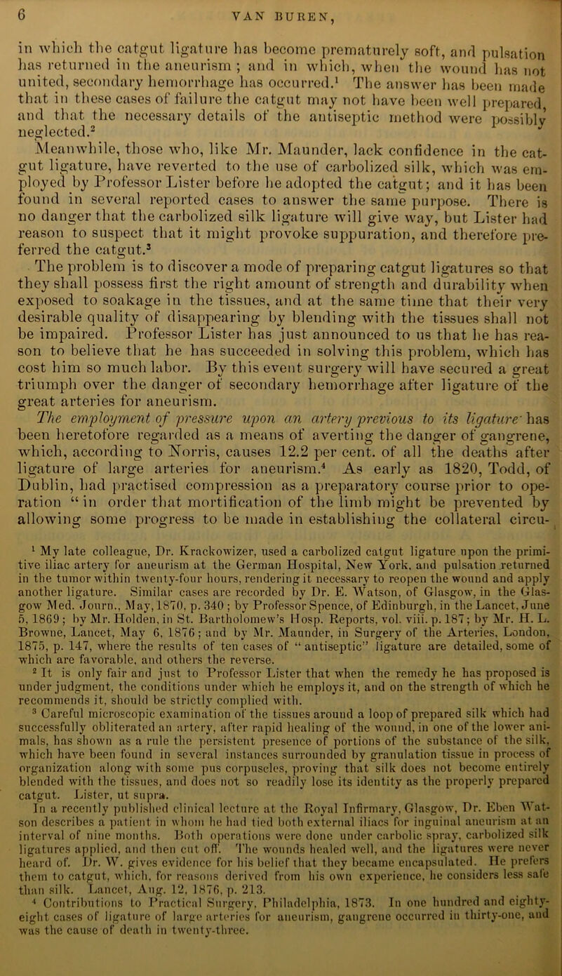 ill which the catgut ligature has become prematurely soft, and pulsation lias returned in the aneurism ; and in which, when the wound has not united, secondary hemorrhage has occurred.1 The answer has been made that in these cases of failure the catgut may not have been well prepared and that the necessary details of the antiseptic method were possibly neglected.2 Meanwhile, those who, like Mr. Maunder, lack confidence in the cat- gut ligature, have reverted to the use of carbolized silk, which was em- ployed by Professor Lister before he adopted the catgut; and it has been found in several reported cases to answer the same purpose. There is no danger that the carbolized silk ligature will give way, but Lister had reason to suspect that it might provoke suppuration, and therefore pre- ferred the catgut.3 The problem is to discover a mode of preparing catgut ligatures so that they shall possess first the right amount of strength and durability when exposed to soakage in the tissues, and at the same time that their very desirable quality of disappearing by blending with the tissues shall not be impaired. Professor Lister has just announced to us that he has rea- son to believe that he has succeeded in solving this problem, which has cost him so much labor. By this event surgery will have secured a great triumph over the danger of secondary hemorrhage after ligature of the great arteries for aneurism. The employment of pressure upon an artery previous to its ligature' has been heretofore regarded as a means of averting the danger of gangrene, which, according to !Norris, causes 12.2 per cent, of all the deaths after ligature of large arteries for aneurism.4 As early as 1820, Todd, of Dublin, had practised compression as a preparatory course prior to ope- ration “in order that mortification of the limb might be prevented by allowing some progress to be made in establishing the collateral circu- 1 My late colleague, Dr. Krackowizer, used a carbolized catgut ligature upon the primi- tive iliac artery for aneurism at the German Hospital, New York, and pulsation returned in the tumor within twenty-four hours, rendering it necessary to reopen the wound and apply another ligature. Similar cases are recorded by Dr. E. Watson, of Glasgow, in the Glas- gow Med. Journ., May, 1870, p. 340 ; by Professor Spence, of Edinburgh, in the Lancet, June 5, 1869 ; by Mr. Holden, in St. Bartholomew’s Hosp. Reports, vol. viii. p. 187; by Mr. H. L. Browne, Lancet, May 6, 1876; and by Mr. Maunder, in Surgery of the Arteries, London, 1875, p. 147, where the results of ten cases of “ antiseptic” ligature are detailed, some of which are favorable, and others the reverse. 2 It is only fair and just to Professor Lister that when the remedy he has proposed is under judgment, the conditions under which he employs it, and on the strength of which he recommends it, should be strictly complied with. 3 Careful microscopic examination of the tissues around a loop of prepared silk which had successfully obliterated an artery, after rapid healing of the wound, in one of the lower ani- mals, has shown as a rule the persistent presence of portions of the substance of the silk, which have been found in several instances surrounded by granulation tissue in process of organization along with some pus corpuscles, proving that silk does not become entirely blended with the tissues, and does not so readily lose its identity as the properly prepared catgut. Lister, ut supra. In a recently published clinical lecture at the Royal Infirmary, Glasgow, Dr. Eben M at- son describes a patient in whom he had tied both external iliacs for inguinal aneurism at an interval of nine months. Both operations were done under carbolic spray, carbolized silk ligatures applied, and then cut off. The wounds healed well, and the ligatures were never heard of. Dr. W. gives evidence for his belief that they became encapsulated. He prefers them to catgut, which, for reasons derived from his own experience, he considers less sale than silk. Lancet, Aug. 12, 1876, p. 213. 4 Contributions to Practical Surgery, Philadelphia, 1873. In one hundred and eighty- eight cases of ligature of large arteries for aneurism, gangrene occurred in thirty-one, and was the cause of death in twenty-three.