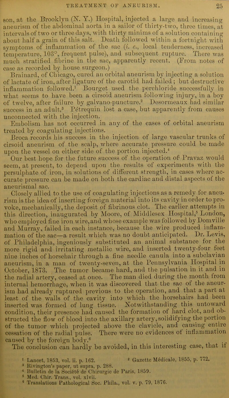 son, at the Brooklyn (1ST. Y.) Hospital, injected a large and increasing aneurism of the abdominal aorta in a sailor of thirty-two, three times, at intervals of two or three days, with thirty minims of a solution containing about half a grain of this salt. Death followed within a fortnight with symptoms of inflammation of the sac (i. e., local tenderness, increased temperature, 103°, frequent pulse), and subsequent rupture. There was much stratified fibrine in the sac, apparently recent. (From notes of case as recorded by house surgeon.) Brainard, of Chicago, cured an orbital aneurism by injecting a solution of lactate of iron, after ligature of the carotid had failed ; but destructive inflammation followed.1 Bourget used the perchloride successfully in what seems to have been a cirsoid aneurism following injury, in a boy of twelve, after failure by galvano-puncture.2 Desormeaux had similar success in an adult,3 P^trequin lost a case, but apparently from causes unconnected with the injection. Embolism has not occurred in any of the cases of orbital aneurism treated by coagulating injections. Broca records his success in the injection of large vascular trunks of cirsoid aneurism of the scalp, where accurate pressure could be made upon the vessel on either side of the portion injected.4 Our best hope for the future success of the operation of Pravaz would seem, at present, to depend upon the results of experiments with the persulphate of iron, in solutions of different strength, in cases where ac- curate pressure can be made on both the cardiac and distal aspects of the aneurismal sac. Closely allied to the use of coagulating injections as a remedy for aneu- rism is the idea of inserting foreign material into its cavity in order to pro- voke, mechanically, the deposit of fibrinous clot. The earlier attempts in this direction, inaugurated by Moore, of Middlesex Hospital,5 London, who employed fine iron wire,and whose example was followed by Domville and Murray, failed in each instance, because the wire produced inflam- mation of the sac—a result which was no doubt anticipated. Dr. Levis, of Philadelphia, ingeniously substituted an animal substance for the more rigid and irritating metallic wire, and inserted twenty-four feet nine inches of horsehair through a fine needle canula into a subclavian aneurism, in a man of twenty-seven, at the Pennsylvania Hospital in October, 1873. The tumor became hard, and the pulsation in it and in the radial artery, ceased at once. The man died during the month from internal hemorrhage, when it was discovered that the sac of the aneur- ism had already ruptured previous to the operation, and that a part at least of the walls of the cavity into which the horsehairs had been inserted was formed of lung tissue. Notwithstanding this untoward condition, their presence had caused the formation of hard clot, and ob- structed the flow of blood into the axillary artery, solidifying the portion of the tumor which projected above the clavicle, and causing entire cessation of the radial pulse. There were no evidences of inflammation caused by the foreign body.6 The conclusion can hardly be avoided, in this interesting case, that if 1 Lancet, 1853, vol. ii. p. 162. 2 Gazette M6dicale, 1855, p. i72. 3 Rivington’s paper, ut supra, p. 288. 4 Rulletin de la Soci6t6 do Chirurgie de Paris, 1859. 5 Med. Chir. Trans., vol. xlvii. 6 Translations Pathological Soc. Pliila., vol. v. p. 79, 1876.