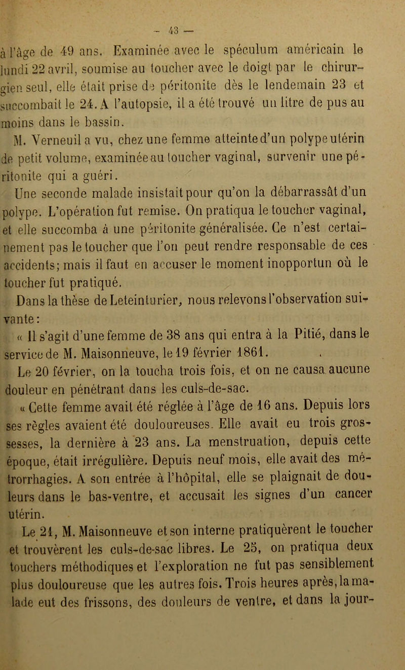 à l’âge de 49 ans. Examinée avec le spéculum américain le lundi 22 avril, soumise au toucher avec le doigt par le chirur- gien seul, elle était prise de péritonite dès le lendemain 23 et succombait le 24. A l’autopsie, il a été trouvé un litre de pus au moins dans le bassin. M. Verneuil a vu, chez une femme atteinte d’un polype utérin de petit volume, examinée au loucher vaginal, survenir une pé- ritonite qui a guéri. Une seconde malade insistait pour qu’on la débarrassât d’un polype. L’opération fut remise. On pratiqua le toucher vaginal, et elle succomba à une péritonite généralisée. Ce n’est certai- nement pas le toucher que l’on peut rendre responsable de ces accidents; mais il faut en accuser le moment inopportun où le toucher fut pratiqué. Dans la thèse deLeteinturier, nous relevons l’observation sui- vante: « 11 s’agit d’une femme de 38 ans qui entra à la Pitié, dans le service de M. Maisonneuve, le 19 février 1861. Le 20 février, on la toucha trois fois, et on ne causa aucune douleur en pénétrant dans les culs-de-sac. u Cette femme avait été réglée à l’âge de 16 ans. Depuis lors ses règles avaient été douloureuses. Elle avait eu trois gros- sesses, la dernière à 23 ans. La menstruation, depuis cette époque, était irrégulière. Depuis neuf mois, elle avait des mé- trorrhagies. A son entrée à l’hôpital, elle se plaignait de dou- leurs dans le bas-ventre, et accusait les signes d’un cancer utérin. Le 21, M. Maisonneuve et son interne pratiquèrent le toucher et trouvèrent les culs-de-sac libres. Le 25, on pratiqua deux touchers méthodiques et l’exploration ne fut pas sensiblement plus douloureuse que les autres fois. Trois heures après, la ma- lade eut des frissons, des douleurs de ventre, et dans la jour-