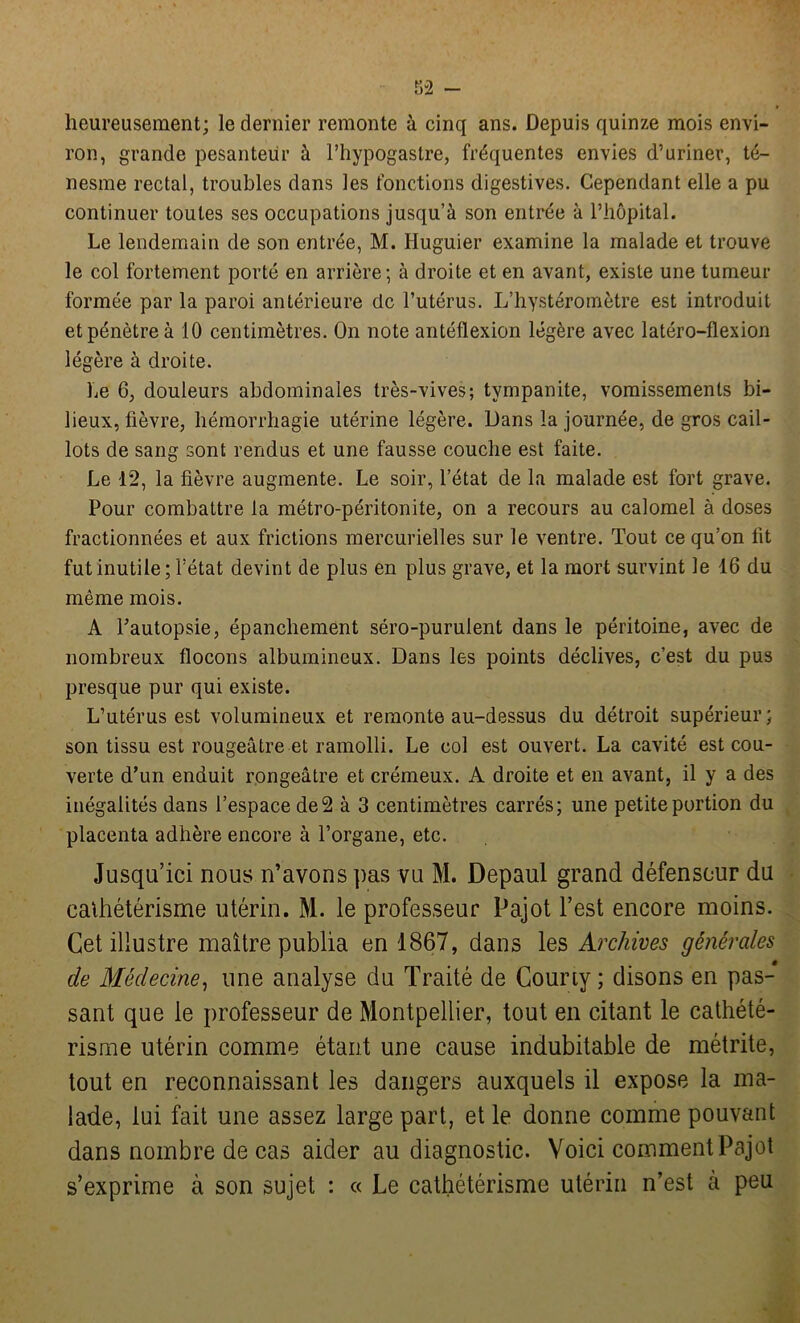 heureusement; le dernier remonte à cinq ans. Depuis quinze mois envi- ron, grande pesanteur à l’hypogastre, fréquentes envies d’uriner, té- nesme rectal, troubles dans les fonctions digestives. Cependant elle a pu continuer toutes ses occupations jusqu’à son entrée à l’hôpital. Le lendemain de son entrée, M. Huguier examine la malade et trouve le col fortement porté en arrière; à droite et en avant, existe une tumeur formée par la paroi antérieure de l’utérus. L’hystéromètre est introduit et pénètre à 10 centimètres. On note antéflexion légère avec latéro-flexion légère à droite. Le 6, douleurs abdominales très-vives; tvmpanite, vomissements bi- lieux, fièvre, hémorrhagie utérine légère. Oans la journée, de gros cail- lots de sang sont rendus et une fausse couche est faite. Le 12, la fièvre augmente. Le soir, l’état de la malade est fort grave. Pour combattre la métro-péritonite, on a recours au calomel à doses fractionnées et aux frictions mercurielles sur le ventre. Tout ce qu’on fit fut inutile; l’état devint de plus en plus grave, et la mort survint le 16 du même mois. A Fautopsie, épanchement séro-purulent dans le péritoine, avec de nombreux flocons albumineux. Dans les points déclives, c’est du pus presque pur qui existe. L’utérus est volumineux et remonte au-dessus du détroit supérieur; son tissu est rougeâtre et ramolli. Le col est ouvert. La cavité est cou- verte d’un enduit rongeâtre et crémeux. A droite et en avant, il y a des inégalités dans l’espace de 2 à 3 centimètres carrés; une petite portion du placenta adhère encore à l’organe, etc. Jusqu’ici nous n’avons pas vu M. Depaul grand défenseur du cathétérisme utérin. M. le professeur Pajot l’est encore moins. Cet illustre maître publia en 1867, dans les Archives générales de Médecine, une analyse du Traité de Courty ; disons en pas- sant que le professeur de Montpellier, tout en citant le cathété- risme utérin comme étant une cause indubitable de métrite, tout en reconnaissant les dangers auxquels il expose la ma- lade, lui fait une assez large part, et le donne comme pouvant dans nombre de cas aider au diagnostic. Voici comment Pajot s’exprime à son sujet : a Le cathétérisme utérin n’est à peu