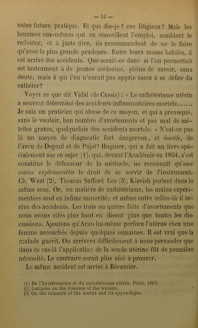 - 34 — notre future pratique. Et que dis-je? cas litigieux? Mais les hommes eux-mêmes qui en conseillent l’emploi, semblent le redouter, et à juste titre, ils recommandent de ne le faire qu’avec la plus grande prudence. Entre leurs mains habiles, il est arrivé des accidents. Que serait-ce donc si l’on permettait cet instrument à de jeunes médecins, pleins de savoir, sans doute, mais à qui l’on n'aurait pas appris assez à se défier du cathéter? Voyez ce que dit Vidal (de Cassis) : « Le cathétérisme utérin a souvent déterminé des accidents inflammatoires mortels Je sais un praticien qui abuse de ce moyen, et qui a provoqué, sans le vouloir, bon nombre d’avortements et pas mal demé- trites graves, quelquefois des accidents mortels. » N’est-ce pas là un moyen de diagnostic fort dangereux, et inutile, de l’aveu de Depaul et de Pajot? lluguier, qui a fait un livre spé- cialement sur ce sujet (1), qui, devant l’Académie en 1854, s’est constitué le défenseur de la méthode, ne reconnaît qu'aux mains expérimentées le droit de se servir de l’instrument. Ch. West (2), Thomas Safford Lee (3), Kisvish parlent dans le même sens. Or, en matière de cathétérisme, les mains expéri- mentées sont en infime minorité; et même entre celles-là il ar- rive des accidents. Les trois ou quatre faits d’avortements que nous avons cités plus haut en disent plus que toutes les dis- cussions. Ajoutons qu’Aran lui-même perfora l’utérus chez une femme accouchée depuis quelques semaines. Il est vrai que la malade guérit. On arrivera difficilement à nous persuader que dans ce cas-là l’application de la sonde utérine fût de première nécessité. Le contraire serait plus aisé à prouver. Le même accident est arrivé à Récamier. (1) De l’hysléromètre et du cathétérisme utérin. Paris, 1863. (2) Lectures on the diseases of the women. (3) On the turnours of the utérus and its appendages.