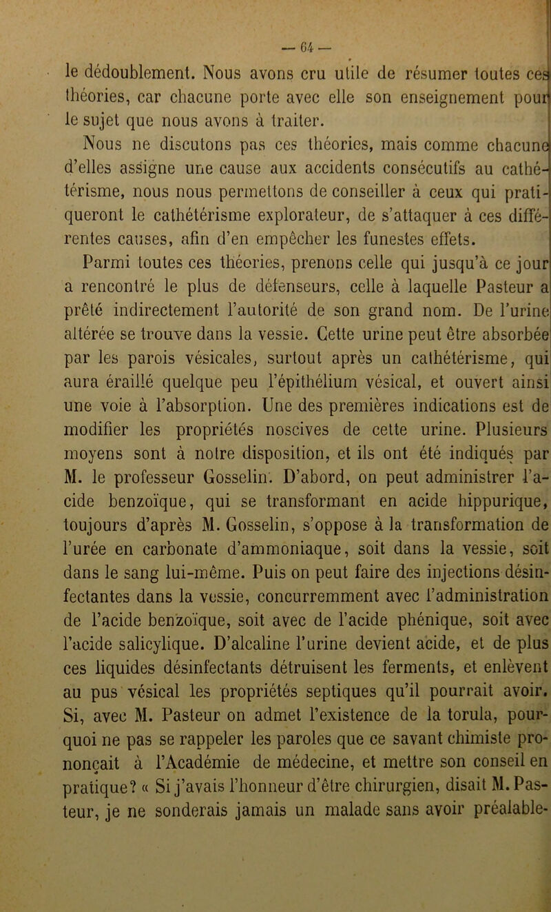 le dédoublement. Nous avons cru utile de résumer toutes ced théories, car chacune porte avec elle son enseignement pourl le sujet que nous avons à traiter. Nous ne discutons pas ces théories, mais comme chacune d’elles assigne une cause aux accidents consécutifs au cathé- térisme, nous nous permettons de conseiller à ceux qui prati- queront le cathétérisme explorateur, de s’attaquer à ces diffé- rentes causes, afin d’en empêcher les funestes effets. Parmi toutes ces théories, prenons celle qui jusqu’à ce jour a rencontré le plus de défenseurs, celle à laquelle Pasteur a prêté indirectement l’autorité de son grand nom. De l’urine altérée se trouve dans la vessie. Cette urine peut être absorbée par les parois vésicales, surtout après un cathétérisme, qui aura éraillé quelque peu l’épithélium vésical, et ouvert ainsi une voie à l’absorption. Une des premières indications est de modifier les propriétés noscives de cette urine. Plusieurs moyens sont à notre disposition, et ils ont été indiqués par M. le professeur Gosselin. D’abord, on peut administrer l’a- cide benzoïque, qui se transformant en acide hippurique, toujours d’après M. Gosselin, s’oppose à la transformation de l’urée en carbonate d’ammoniaque, soit dans la vessie, soit dans le sang lui-même. Puis on peut faire des injections désin- fectantes dans la vessie, concurremment avec l’administration de l’acide benzoïque, soit avec de l’acide phénique, soit avec l’acide salicylique. D’alcaline l’urine devient acide, et de plus ces liquides désinfectants détruisent les ferments, et enlèvent au pus vésical les propriétés septiques qu’il pourrait avoir. Si, avec M. Pasteur on admet l’existence de la torula, pour- quoi ne pas se rappeler les paroles que ce savant chimiste pro- nonçait à l’Académie de médecine, et mettre son conseil en pratique? « Si j’avais l’honneur d’être chirurgien, disait M. Pas- teur, je ne sonderais jamais un malade sans avoir préalable-